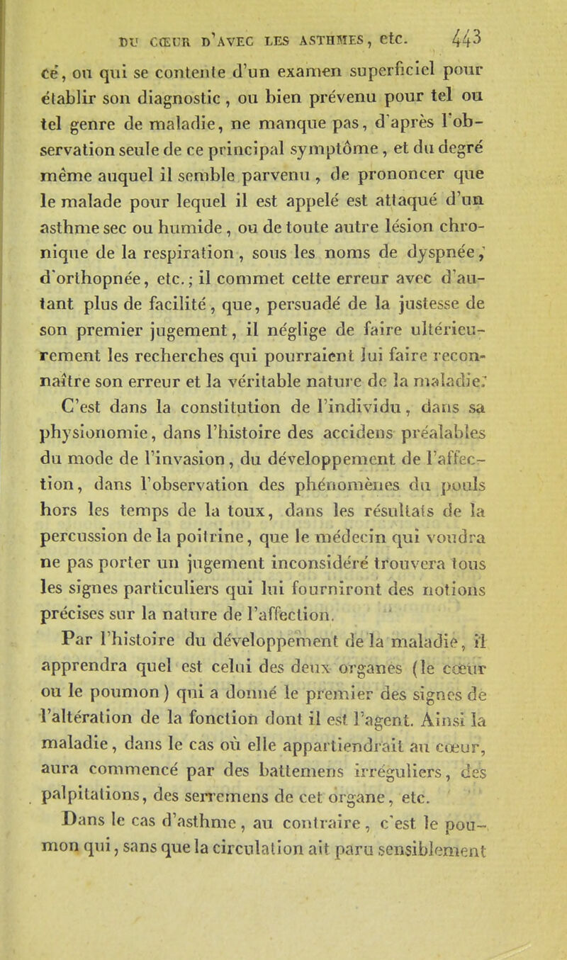 ce, on qui se contente d'un examen superficiel pour établir son diagnostic, ou bien prévenu pour tel ou tel genre de maladie, ne manque pas, d'après l'ob- servation seule de ce principal symptôme, et du degré même auquel il semble parvenu , de prononcer que le malade pour lequel il est appelé est attaqué d'un asthme sec ou humide, ou de toute autre lésion chro- nique de la respiration, sous les noms de dyspnée d'orlhopnée, etc.; il commet cette erreur avec d'au- tant plus de facilité, que, persuadé de la justesse de son premier jugement, il néglige de faire ultérieu- rement les recherches qui pourraient lui faire recon- naître son erreur et la véritable nature de la maladie: C'est dans la constitution de l'individu, dans Sçi physionomie, dans l'histoire des accidens préalables du mode de l'invasion, du développement de l'affec- tion, dans l'observation des phénomènes du pouls hors les temps de la toux, dans les résultats de la percussion de la poitrine, que le médecin qui voudra ne pas porter un jugement inconsidéré trouvera tous les signes particuliers qui lui fourniront des notions précises sur la nature de l'affection. Par l'histoire du développement de la maladie, il apprendra quel est celui des deux organes (le cdeiir ou le poumon ) qui a donné le premier des signes de l'altération de la fonction dont il est l'agent. Ainsi la maladie, dans le cas où elle appartiendrait au coeur, aura commencé par des battemens irréguliers, des palpitations, des serremens de cet organe, etc. Dans le cas d'asthme , au contraire , c'est le pou- mon qui, sans que la circulation ait paru sensiblement