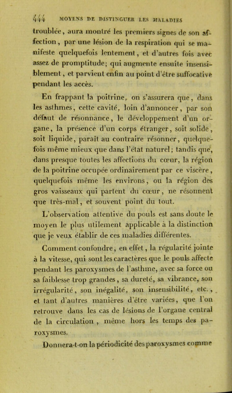 troublée, aura montré les premiers signes de son af- fection , par une lésion de la respiration qui se ma- nifeste quelquefois lentement, et d'autres fois avec assez de promptitude; qui augmente ensuite insensi- blement , et parvient enfin au point d'être suffocative pendant les accès. En frappant la poitrine, on s'assurera que, dans les asthmes, cette cavité, loin d'annoncer, par sort défaut de résonnance, le développement d'un or- gane, la présence d'un corps étranger, soit solide, soit liquide, paraît au contraire résonner, quelque- fois même mieux que dans l'état naturel; tandis que', dans presque toutes les affections du cœur, la région de la poitrine occupée ordinairement par ce viscère, quelquefois même les environs, ou la région des gros vaisseaux qui partent du cœur, ne résonnent que très-mal, et souvent point du tout. L'observation attentive du pouls est sans doute le mojen le plus utilement applicable à la distinction que je veux établir de ces maladies différentes. Comment confondre, en effet, la régularité jointe à la vitesse, qui sont les caractères que le pouls affecte pendant les paroxysmes de l'asthme, avec sa force ou sa faiblesse trop grandes, sa dureté, sa vibrance, son irrégularité , son inégalité, son insensibilité, etc., et tant d'autres manières d'être variées, que Ton retrouve dans les cas de lésions de l'organe central de la circulation , même hors les temps des pa- roxysmes. Donnera-t on la périodicité des paroxysmes comme