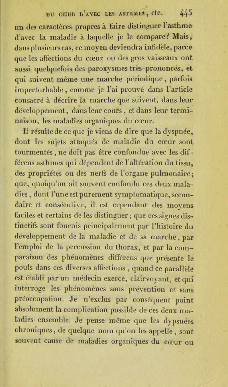 un des caractères propres à faire distinguer l'asthme d'avec la maladie à laquelle je le compare? Mais, dans plusieurs cas, ce moyen deviendra infidèle, parce que les affections du cœur ou des gros vaisseaux ont aussi quelquefois des paroxysmes très-prononcés, et qui suivent même une marche périodique, parfois imperturbable, comme je l'ai prouvé dans l'article consacré à décrire la marche que suivent, dans leur développement, dans leur cours , et dans leur termi- naison, les maladies organiques du cœur. Il résulte de ce que je viens de dire que la dyspnée, dont les sujets attaqués de maladie du cœur sont tourmentés, ne doit pas être confondue avec les dif- férens asthmes qui dépendent de l'altération du tissu, des propriétés ou des nerfs de l'organe pulmonaire; que, quoiqu'on ait souvent confondu ces deux mala- dies , dont l'une est purement symplomatique, secon- daire et consécutive, il est cependant des moyens faciles et certains de les distinguer; que ces signes dis- tinctifs sont fournis principalement par l'histoire du développement de la maladie et de sa marche, par l'emploi de la percussion du thorax, et par la com- paraison des phénomènes différens que présente le pouls dans ces diverses affections , quand ce parallèle est établi par un médecin exercé, clairvoyant, et qui interroge les phénomènes sans prévention et sans préoccupation. Je n'exclus par conséquent point absolument la complication possible de ces deux ma- ladies ensemble. Je pense même que les dypsnées chroniques, de quelque nom qu'on les appelle , sont souvent cause de maladies organiques du cœur ou