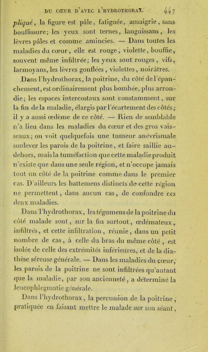 pUqué ^ la figure est pâle, fatîgue'e, amaigrie, sans bouffissure; les yeux sont ternes, languissans, les lèvres pâles et comme amincies. — Dans toutes les maladies du cœur, elle est rouge, violette, bouffie, souvent même infiltrée; les yeux sont rouges , vifs, larmoyans, les lèvres gonfle'es , violettes, noirâtres. Dans l'hydrothorax, la poitrine, du côté deTépan- chement, est ordinairement plus bombée, plus arron- die ; les espaces intercostaux sont constamment, sur la fin de la maladie, élargis par l'écartement des côtés ; il y a aussi œdème de ce côté. — Rien de semblable n'a lieu dans les maladies du cœur et des gros vais- seaux; on voit quelquefois une tumeur anévrismale soulever les parois de la poitrine, et faire saillie au- dehors, mais la tuméfaction que cette maladie produit n'existe que dans une seule région, et n'occupe jamais tout un côté de la poitrine comme dans le premier cas. D ailleurs les battemens distincts d& cette région ne permettent, dans aucun cas, de confondre ces deux maladies. Dans l'hydrothorax, les tégumens de la poitrine du côté malade sont, sur la fin surtout, œdémateux, infiltrés, et cette infiltration, réunie, dans un petit nombre de cas, à celle du bras du même côté , est isolée de celle des extrémités inférieures, et de la dia- thèse séreuse générale. — Dans les maladies du cœur; les parois de la poitrine ne sont infiltrées qu'autant que la maladie, par son ancienneté, a déterminé la leucopblegmatie générale. Dans l'hydrothorax, la percussion de la poitrine ; pratiquée en faisant mettre le malade sur son séant,