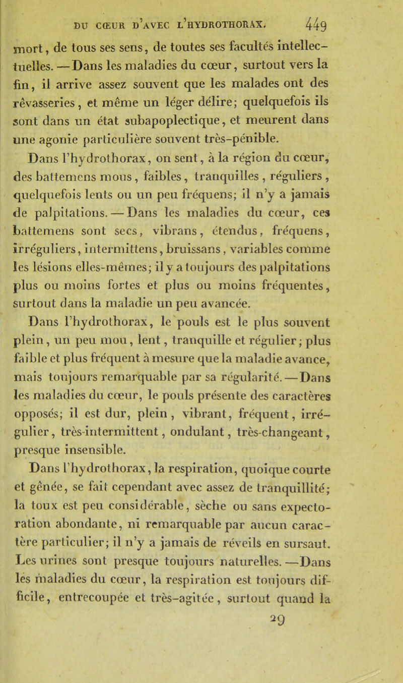 mort, de tous ses sens, de toutes ses fecultés intellec- tuelles. —Dans les maladies du cœur, surtout vers la fin, il arrive assez sauvent que les malades ont des rêvasseries, et même un léger délire; quelquefois ils sont dans un état subapoplectique, et meurent dans une agonie particulière souvent très-pénible. Dans rhydrothorax, on sent, à la région du cœur, des battemcns mous, faibles, tranquilles , réguliers , quelquefois lents ou un peu fréquens; il n'y a jamais de palpitations. — Dans les maladies du cœur, ces battemens sont secs, vibrans, étendus, fréquens, îrréguliers, intermittens, bruissans, variables comme les lésions elles-mêmes; il y a toujours des palpitations plus ou moins fortes et plus ou moins fréquentes, surtout dans la maladie un peu avancée. Dans rhydrothorax, le pouls est le plus souvent plein, un peu mou, lent, tranquille et régulier ; plus faible et plus fréquent à mesure que la maladie avance, mais toujours remarquable par sa régularité.—Dans les maladies du cœur, le pouls présente des caractères opposés; il est dur, plein, vibrant, fréquent, irré- gulier, très-intermittent, ondulant, très-changeant, presque insensible. Dans rhydrothorax, la respiration, quoique courte et gênée, se fait cependant avec assez de tranquillité; la toux est peu considérable, sèche ou sans expecto- ration abondante, ni remarquable par aucun carac- tère particulier; il n'y a jamais de réveils en sursaut. Les urines sont presque toujours naturelles. —Dans les maladies du cœur, la respiration est toujours dif- ficile, entrecoupée et très-agitée, surtout quand la 29