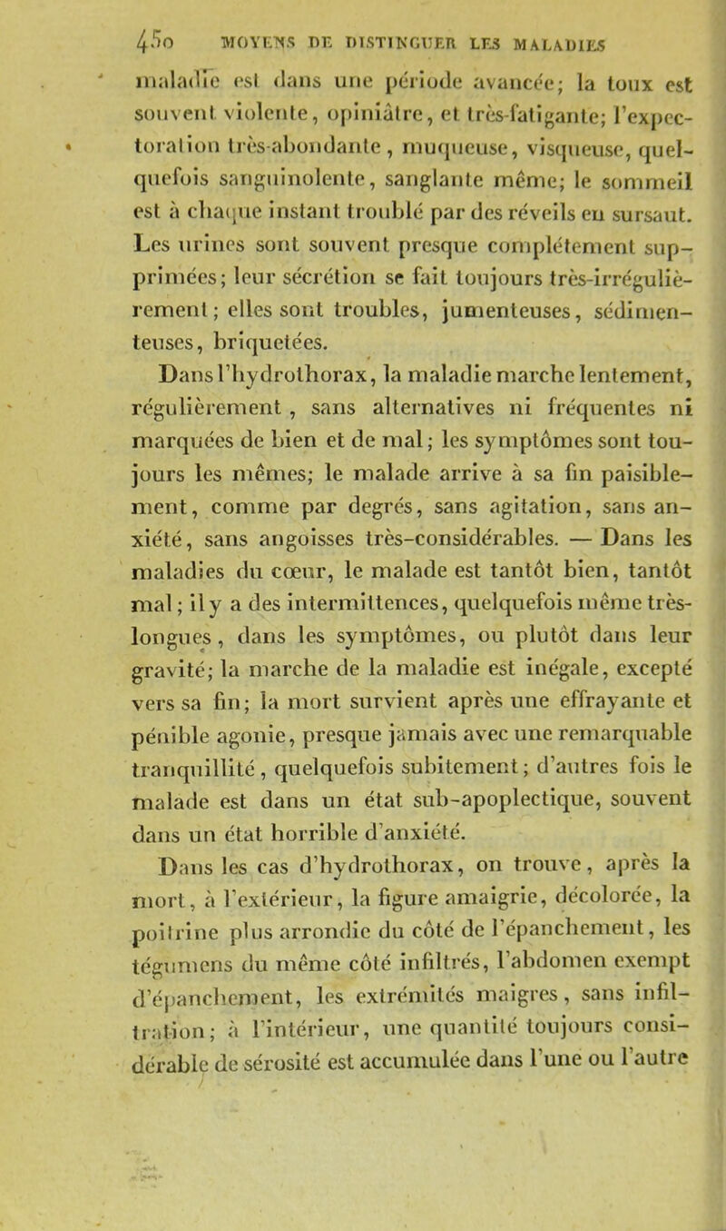 malaiire est dans une période avancée; la toux est souvent violente, opiniâtre, et très-fatigante; l'expec- torai ion très-abondante, rnu(pieuse, vistpieuse, quel- quefois sanguinolente, sanglante même; le sommeil est à cha(jue instant troublé par des réveils eu sursaut. Les urines sont souvent presque complètement sup- primées; leur sécrétion se fait toujours très-irréguliè- rement; elles sont troubles, jumenteuses, sédimen- teuses, briquetées. Dans riiydrothorax, la maladie marche lentement, régulièrement , sans alternatives ni fréquentes ni marquées de bien et de mal; les symptômes sont tou- jours les mêmes; le malade arrive à sa fm paisible- ment, comme par degrés, sans agitation, sans an- xiété, sans angoisses très-considérables. —Dans les maladies du cœur, le malade est tantôt bien, tantôt mal ; il y a des intermittences, quelquefois même très- longues , dans les symptômes, ou plutôt dans leur gravité; la marche de la maladie est inégale, excepté vers sa fin; la mort survient après une effrayante et pénible agonie, presque jamais avec une remarquable tranquillité, quelquefois subitement ; d'autres fois le malade est dans un état sub-apoplectique, souvent dans un état horrible d'anxiété. Dans les cas d'hydrothorax, on trouve, après la mort, à l'extérieur, la figure amaigrie, décolorée, la poitrine plus arrondie du côté de l'épanchement, les tcgumcns du même côté infiltrés, l'abdomen exempt d'épanchement, les extrémités maigres, sans infil- trat-ion; à l'intérieur, une quantité toujours consi- dérable de sérosité est accumulée dans l'une ou l'autre