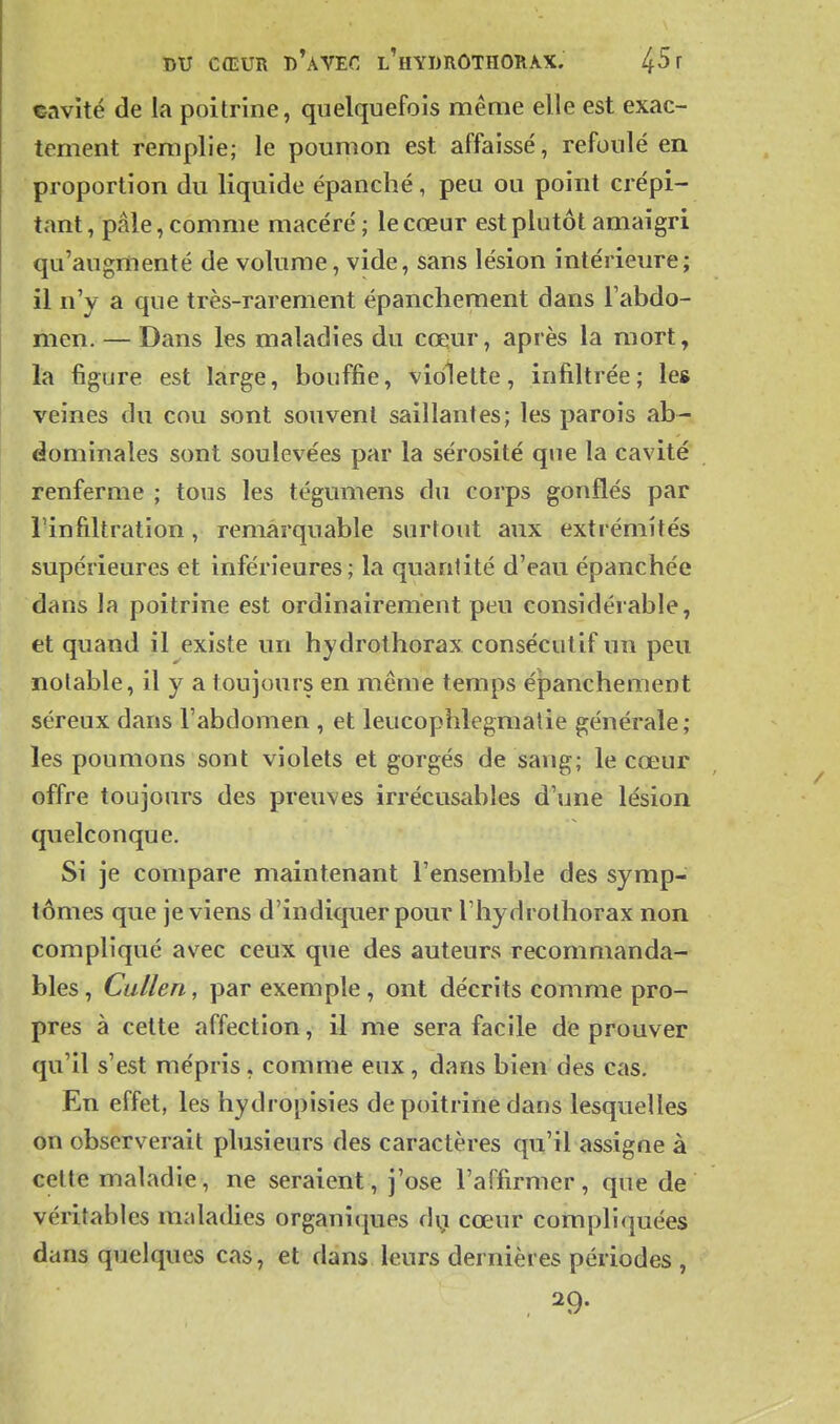 «avité de la poitrine, quelquefois même elle est exac- tement remplie; le poumon est affaissé, refoulé en proportion du liquide épanché, peu ou point crépi- tant , pâle, comme macéré ; le cœur est plutôt amaigri qu'augmenté de volume, vide, sans lésion intérieure; il n'y a que très-rarement épanclieraent dans l'abdo- men. — Dans les maladies du CŒiur, après la mort, la figure est large, bouffie, violette, infiltrée; les veines du cou sont souvent saillantes; les parois ab- dominales sont soulevées par la sérosité que la cavité renferme ; tous les tégumens du corps gonflés par rinfiltration, remarquable surtout aux extrémités supérieures et inférieures; la quantité d'eau épanchée dans la poitrine est ordinairement peu considérable, et quand il existe un hydrothorax consécutif un peu notable, il y a toujours en même temps épanchement séreux dans l'abdomen , et leucophlegmatie générale ; les poumons sont violets et gorgés de sang; le cœur offre toujours des preuves irrécusables d'une lésion quelconque. Si je compare maintenant l'ensemble des symp- tômes que je viens d'indiquer pour l'hydrothorax non compliqué avec ceux que des auteurs recommanda- bles, CuUen, par exemple, ont décrits comme pro- pres à celte affection, il me sera facile de prouver qu'il s'est mépris, comme eux, dans bien des cas. En effet, les hydropisies de poitrine dans lesquelles on observerait plusieurs des caractères qu'il assigne à celte maladie, ne seraient, j'ose l'affirmer, que de véritables maladies organiques dy cœur compliquées dans quelques cas, et dans leurs dernières périodes ,