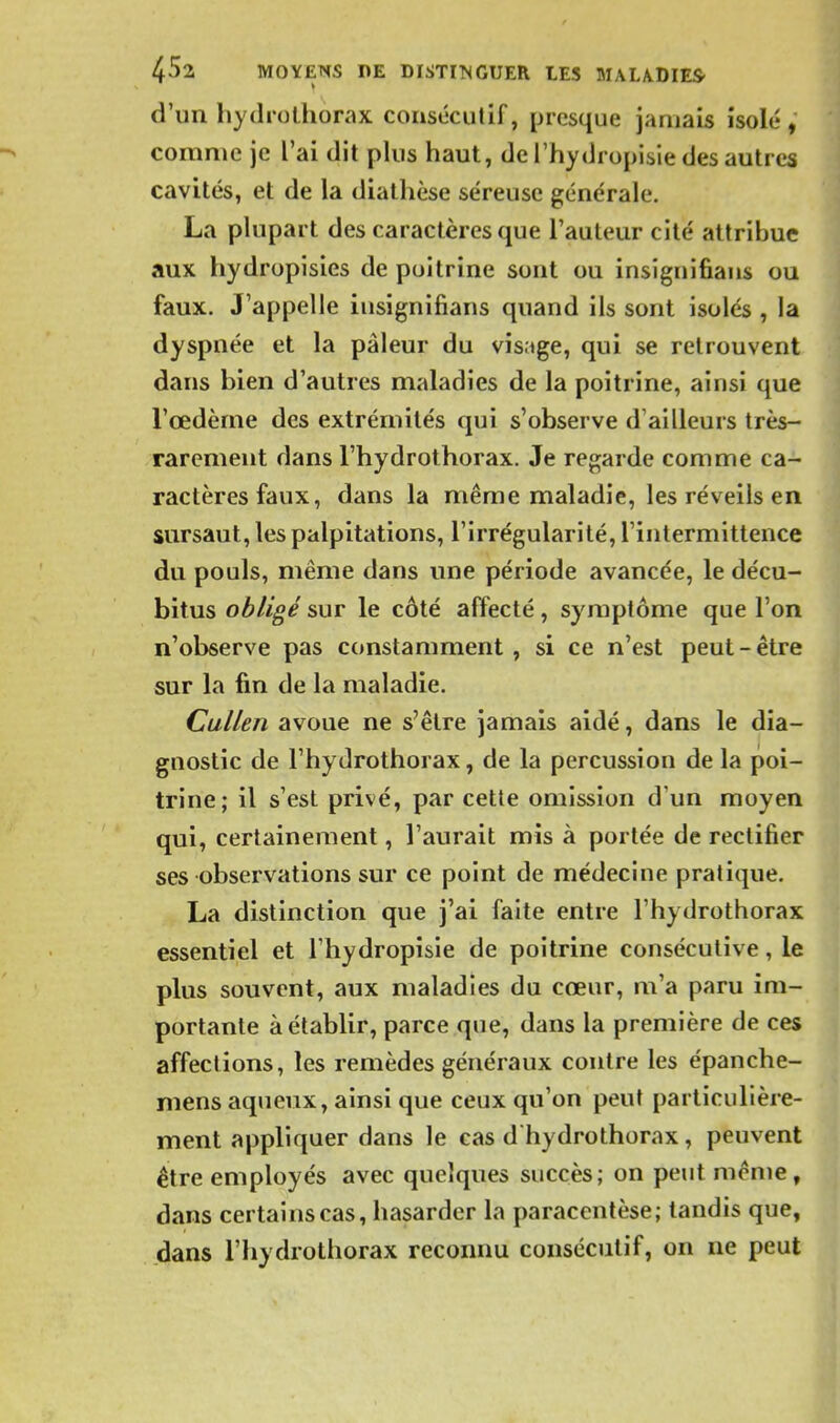 d'un hydrolhorax consécutif, presque jamais isolé, comme je l'ai dit plus haut, de l'hydropisie des autres cavités, et de la diathèse séreuse générale, La plupart des caractères que l'auteur cité attribue aux hydropisies de poitrine sont ou insiguifians ou faux. J'appelle insiguifians quand ils sont isolés , la dyspnée et la pâleur du visage, qui se retrouvent dans bien d'autres maladies de la poitrine, ainsi que l'œdème des extrémités qui s'observe d'ailleurs très- rarement dans l'hydrothorax. Je regarde comme ca- ractères faux, dans la même maladie, les réveils en ' sursaut, les palpitations, l'irrégularité, l'intermittence du pouls, même dans une période avancée, le décu- bitus obligé sur le côté affecté, symptôme que l'on n'observe pas constamment, si ce n'est peut-être sur la fin de la maladie. Cullen avoue ne s'être jamais aidé, dans le dia- gnostic de l'hydrothorax, de la percussion de la poi- trine; il s'est privé, par cette omission d'un moyen qui, certainement, l'aurait mis à portée de rectifier ses observations sur ce point de médecine pratique. La distinction que j'ai faite entre l'hydrothorax essentiel et l'hydropisie de poitrine consécutive, le plus souvent, aux maladies du cœur, m'a paru im- portante à établir, parce que, dans la première de ces affections, les remèdes généraux contre les épanche- mens aqueux, ainsi que ceux qu'on peut particulière- ment appliquer dans le cas d hydrothorax, peuvent être employés avec quelques succès; on peut même, dans certains cas, hasarder la paracentèse; tandis que, dans l'hydrothorax reconnu consécutif, on ne peut