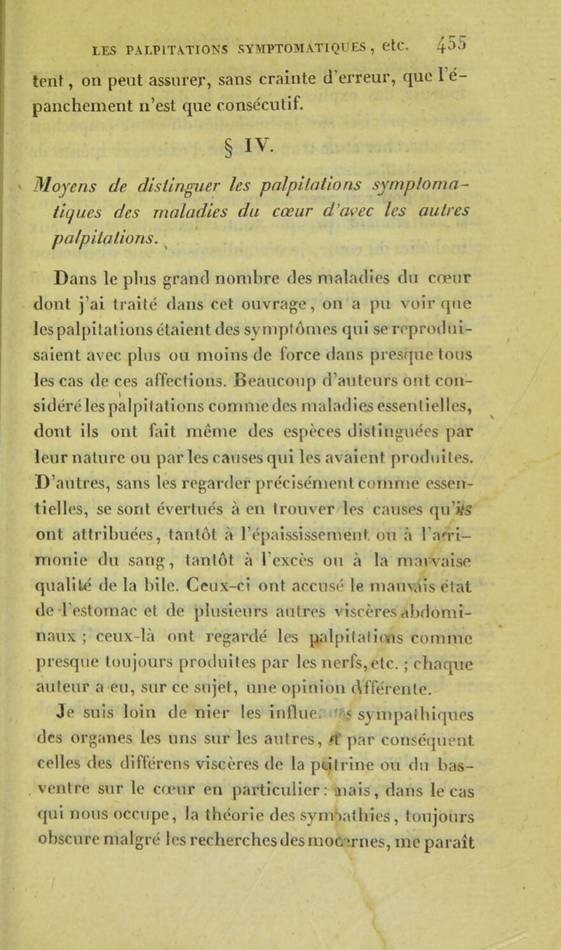 lent, on peut assurer, sans crainte d'erreur, que l'é- panchement n'est que consécutif. § IV. Moyens de distinguer les palpitations symptoma- tiques des maladies du cœur d'avec les autres palpitations. Dans le plus grand nombre des maladies du cœur dont j'ai traité dans cet ouvrage, on a pu voir que les palpitations étaient des symptômes qui se reprodui- saient avec pins ou moins de force dans presque tons les cas de ces affections. Beaucoup d'auteurs ont con- sidéré les palpitations comme des maladies essentielles, dont ils ont fait même des espèces distinguées par leur nature ou par les causes qui les avaient produites. D'autres, sans les regarder précisément comme essen- tielles, se sont évertués à en trouver les causes qu'i/s ont attribuées, tantôt à l'épaississement ou à l'an-i- monie du sang, tantôt à l'excès ou à la mavvaise qualité de la bile. Ceux-ci ont accusé le mauvais état de restomac et de plusieurs autres viscères abdomi- naux ; ceux-là ont regardé les palpitaiif¥is comme presque toujours produites par les nerfs, etc. ; chaque auteur a eu, sur ce sujet, une opinion Afférente. Je suis loin de nier les influe. tfFij sympathiques des organes les uns sur les autres, ft par conséquent celles des différens viscères de la ptiitrine ou du bas- . ventre sur le cœur en particulier : aiais, dans le cas qui nous occupe, la théorie des sym'iathies, toujours obscure malgré les recherches des moû^rnes, me paraît