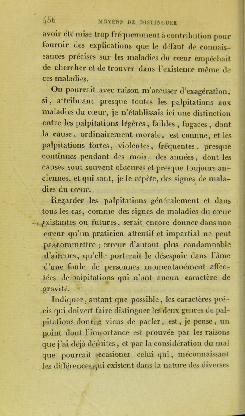 avoir été mise trop fréquemment à contribution pour fournir des explications que le défaut de connais- sances précises sur les maladies du cœur empêchait de chercher et de trouver dans l'existence même de ces maladies. On pourrait avec raison m'accuser d'exagération, si, attribuant presque toutes les palpitations aux maladies du cœur, je n'établissais ici une distinction entre les palpitations légères, faibles , fugaces , dont la cause, ordinairement morale, est connue, et les palpitations fortes, violentes, fréquentes, presque continues pendant des mois, des années, dont les causes sont souvent obscures et presque toujours an- ciennes, et qui sont, je le répète, des signes de mala- dies du cœur. Regarder les palpitations généralement et dans tous les cas, comme des signes de maladies du cœur inexistantes ou futures, serait encore donner dans une eireur qu'un praticien attentif et impartial ne peut pasicommettre ; erreur d'autant plus condamnable d'aiiï'urs, qu'elle porterait le désespoir dans l'âme .d'une foule de personnes momentanément affec- tées de; palpitations qui n'ont aucun caractère de gravité. Indiquer, autant que possible, les caractères pré- cis qui doivert faire distinguer les deux genres de pal- pitations dontiip viens de parler, est, je pense, un point dont l'imrortance est prouvée par les raisons que j'ai déjà déc-uites, et par la considération du mal que pourrait cccasioner celui qui, mécoimaissant les (lifférences.f\ui existent dans la nature des diverses