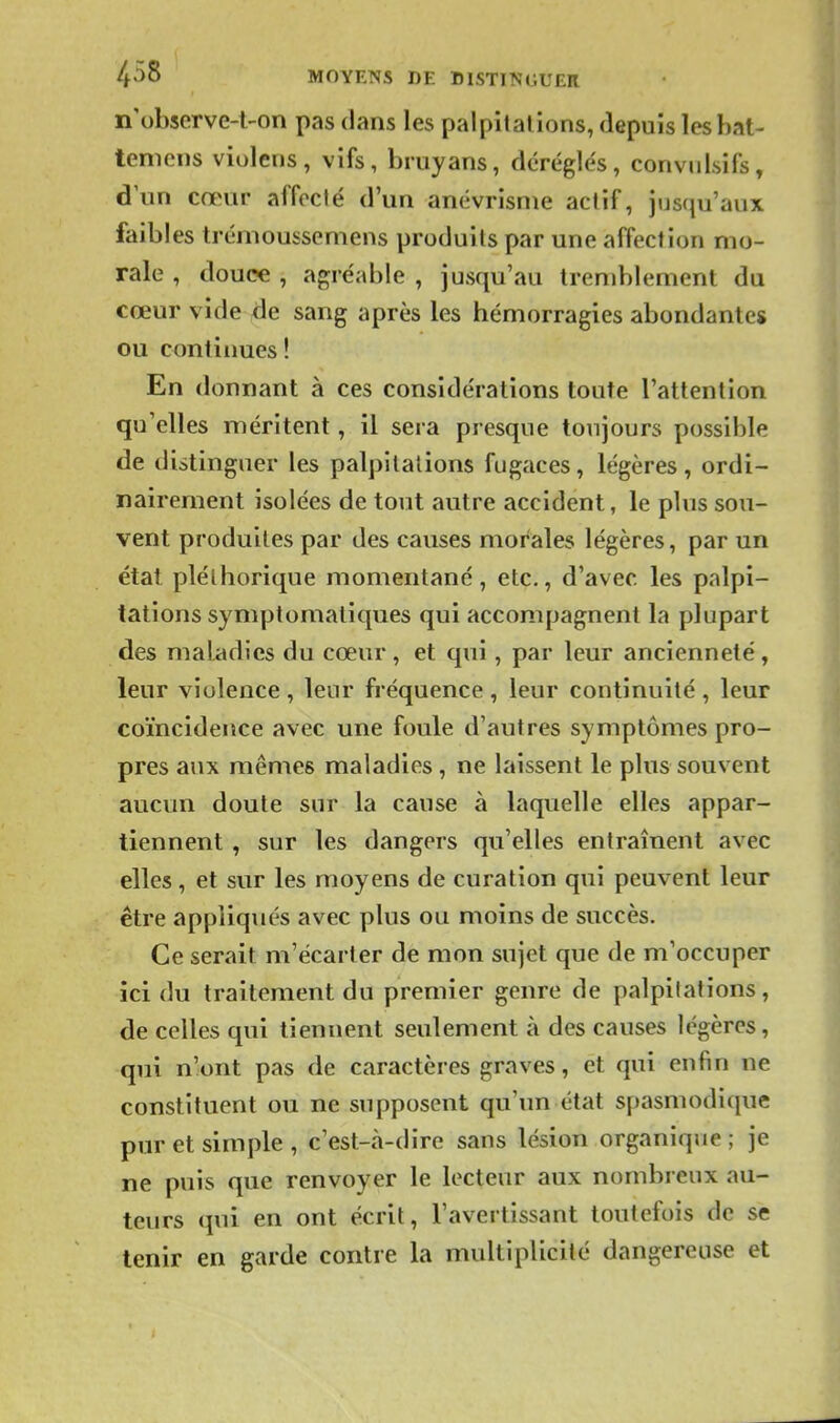 MOYENS DE I)1STI^'GUER n observe-t-on pas dans les palpitations, depuis lesbat- tenicns violens, vifs, bruyans, déréglés, conviilsifs, d'un cœur affoclé d'un anévrisnie actif, jusqu'aux faibles trénioussemens produits par une affection mo- rale , douce , agréable , jusqu'au tremblement du cœur vide de sang après les hémorragies abondantes ou continues ! En donnant à ces considérations toute l'attention qu'elles méritent, il sera presque toujours possible de distinguer les palpitations fugaces, légères, ordi- nairement isolées de tout autre accident, le plus sou- vent produites par des causes morales légères, par un étal pléthorique momentané, etc., d'avec les palpi- tations symptomaliques qui accompagnent la plupart des maladies du cœur, et qui, par leur ancienneté, leur violence , leur fréquence , leur continuité , leur coïncidence avec une foule d'autres symptômes pro- pres aux mêmes maladies, ne laissent le plus souvent aucun doute sur la cause à laquelle elles appar- tiennent , sur les dangers qu'elles entraînent avec elles, et sur les moyens de curation qui peuvent leur être appliqués avec plus ou moins de succès. Ce serait m'écarler de mon sujet que de m'occuper ici du traitement du premier genre de palpitations, de celles qui tiennent seulement à des causes légères, qui n'ont pas de caractères graves, et qui enfin ne constituent ou ne supposent qu'un état spasmodique pur et simple , c'est-à-dire sans lésion organique ; je ne puis que renvoyer le lecteur aux nombreux au- teurs qui en ont écrit, l'avertissant toutefois de se tenir en garde contre la multiplicité dangereuse et