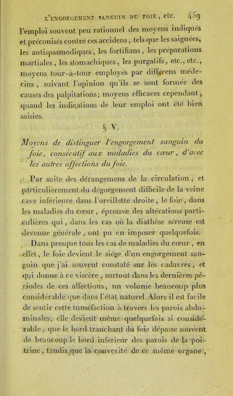 l'ets'Gorgement sanguin du foie , etc. 45g l'emploi souvent peu rationnel des moyens indiqués et préconisés contre ces accidens, tels que les saignées, les antispasmodiques, les fortifians, les préparations martiales, les stomachiques , les purgatifs, etc., etc., moyens tour-à-tour employés par diff^rens méde- cins , suivant l'opinion qu'ils se sont formée des causes des palpitations; moyens efficaces cependant, quand les indications de leur emploi ont été bien saisies. § V. Moyens de distinguer Vengorgement sanguin du foie, consécutif aux maladies du cœur, d'avec les autres affections du foie. Par suite des dérangemens de la circulation , et particulièrement du dégorgement difficile de la veine cave inférieure dans l'oreillette droite , le foie , dans les maladies du cœur , éprouve des altérations parti- culières qui, dans les cas où la diathèse séreuse est devenue générale, ont pu en imposer quelquefois. Dans presque tous les cas de maladies du cœur , en effet, le foie devient le siège d'un engorgement san- guin que j'ai souvent constaté sur les cadavres, et qui donne à ce viscère , surtout dans les dernières pé- riodes de ces affections, un volume beaucoup plus considérable (|ue dans l'état naturel. Alors il est facile de sentir cette tuméfaction à travers les parois abdo- minales; elle devient mêmeiquelquefôis si conside^ Table , que le bord .tranchant du foie dépasse souvent de beaucoup le bord inférieur des parois de la'^oi- trine, tandis.que la convexité de ce même organe ,
