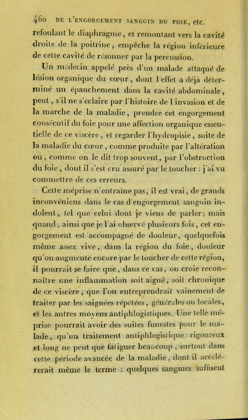 4(30 DE l'eNCORGEMETST SANGUIN DU FOIE, CtC. refoulant le diaphragme, et remontant vers la cavité droite de la poitrine, empêche la région inlérieure de celle cavilé de résonner par la percussion. Un médecin appelé près d'un malade attaqué de lésion organique du cœur, dont l'effet a déjà déter- miné un épanchement dans la cavité abdominale, peut, s'il ne s'éclaire par l'histoire de 1 invasion et de la marche de la maladie, prendre cet engorgement consécutif du foie pour une affection organique essen- tielle de ce viscère , et regarder Thydropisie , suite de la maladie du cœur, comme produite par l'altération ou, comme on le. dit trop souvent, par l'obstruction du foie , dont il s'est cru assuré par le toucher : j'ai vu commettre de ces erreurs. Cette méprise n'entraine pas, il est vrai, de grands inconvéniens dans le cas d'engorgement sanguin in- dolent, tel que celui dont je viens de parler; mais quand, ainsi que je l'ai observé plusieurs fois, cet en- gorgement est accompagné de douleur, quelquefois même assez vive, dans la région du foie, douleur qu'on augmente encore par le toucher de celle région, il pourrait se faire que, dans ce cas, on croie recon- naître une inflammation soit aiguë, soil chronique de ce viscère, que l'on entreprendrait vainement de traiter par les saignées répétées, générales ou locales, et les autres moyens antiphlogistiques. Une telle mé- prise pourrait avoir des suites funestes pour le ma- lade, qu'un traitement anliphlogisiique rigoureux et long ne peut que fatiguer beaucoup , surtout dans cette période avancée de la maladie, dont il accélé- rerait même le terme : quelques sangsues suffiseiU