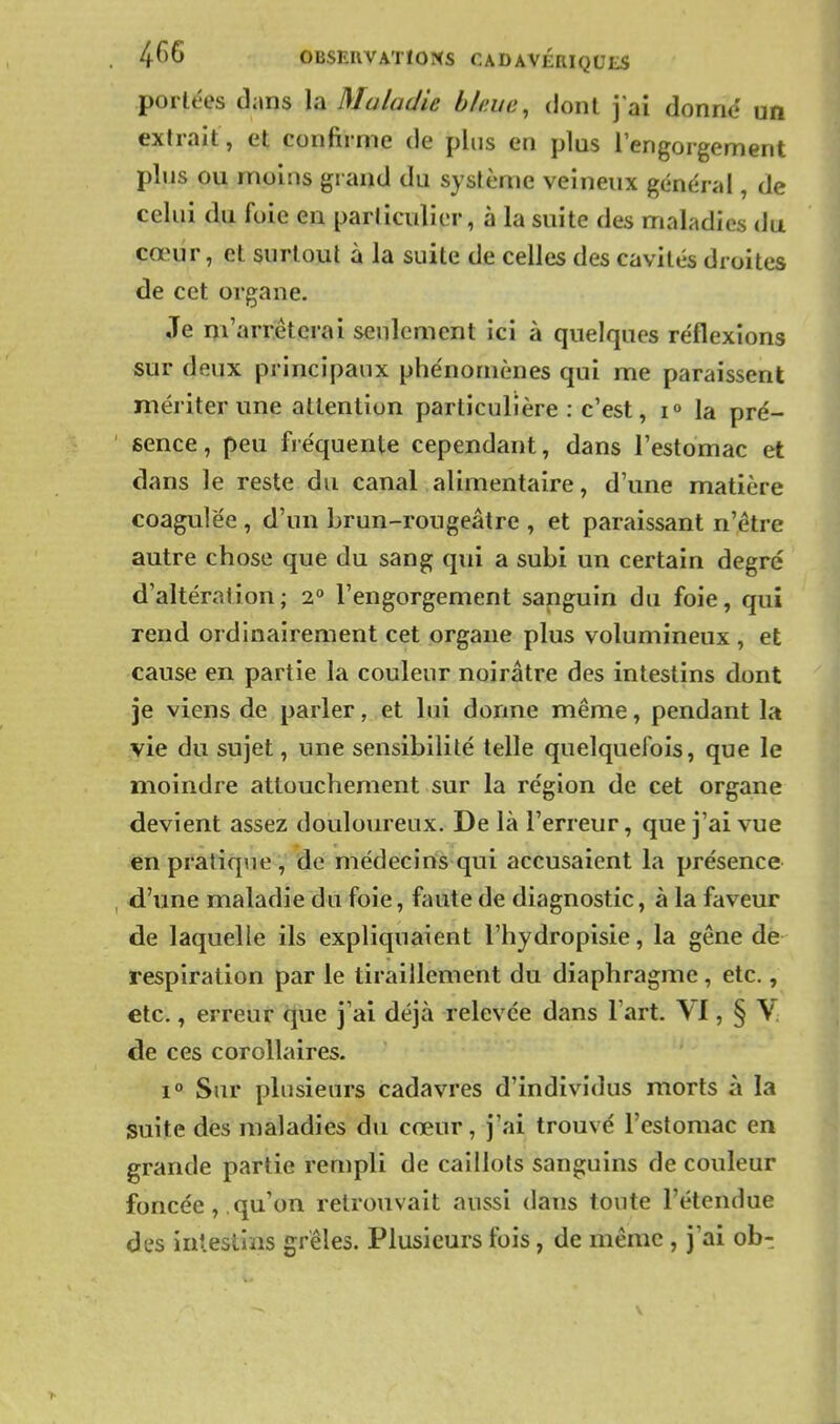 portées dans la Maladie bkue, dont j'ai donne? un extrait, et confirme de plus ea plus l'engorgement plus ou moins grand du système veineux général, de celui du foie en particulier, à la suite des maladies du cœur, et surtout à la suite de celles des cavités droites de cet organe. Je m'arrêterai seulement ici à quelques réflexions sur deux principaux phénomènes qui me paraissent mériter une attention particulière: c'est, i» la pré- sence , peu fréquente cependant, dans l'estomac et dans le reste du canal alimentaire, d'une matière coagulée , d'un brun-rougeâtre , et paraissant n'être autre chose que du sang qui a subi un certain degré d'altération; 2° l'engorgement sanguin du foie, qui rend ordinairement cet organe plus volumineux , et cause en partie la couleur noirâtre des intestins dont je viens de parler, et lui donne même, pendant la vie du sujet, une sensibilité telle quelquefois, que le moindre attouchement sur la région de cet organe devient assez douloureux. De là l'erreur, que j'ai vue enpratiq\ie, de médecins qui accusaient la présence d'une maladie du foie, faute de diagnostic, à la faveur de laquelle ils expliquaient l'hydropisie, la gêne de respiration par le tiraillement du diaphragme, etc., etc., erreur que j'ai déjà relevée dans l'art. VI, § V de ces corollaires. 1° Sur plusieurs cadavres d'individus morts à la suite des maladies du cœur, j'ai trouvé l'estomac en grande partie rempli de caillots sanguins de couleur foncée , . qu'on retrouvait aussi dans toute l'étendue des intestins grêles. Plusieurs fois, de même , j'ai obt