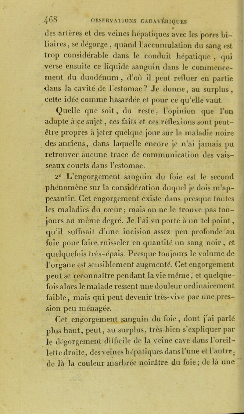 des artères et des veines hépatiques avec les pores bi- liaires, se dégorge , quand raccuniulalion du sang est trop considérable dans le conduit hépatique , qui verse ensuite ce liquide sanguin dans le commence- ment du duodénum , d'où il peut refluer en partie dans la cavité de l'estomac? Je donne, au surplus, cette idée comme hasardée et pour ce qu'elle vaut. Quelle que soit, du reste, l'opinion que l'on adopte à ce sujet, ces faits et ces réflexions sont peut- être propres à jeter quelque jour sur la maladie noire des anciens, dans laquelle encore je n'ai jamais pu retrouver aucune trace de communication des vais- seaux courts dans l'estomac. 2° L'engorgement sanguin du foie est le second phénomène sur la considération duquel je dois m'ap- pesantir. Cet engorgement existe dans presque toutes les maladies du cœur ; mais on ne le trouve pas tou- jours au même degré. Je l'ai vu porté à un tel point, qu'il suffisait d'une incision assez peu profonde au foie pour faire ruisseler en quantité un sang noir , et quelquefois très-épais. Presque toujours le volume de l'organe est sensiblement augmenté. Cet engorgement peut se reconnaître pendant la vie même, et quelque- fois alors le malade ressent une douleur ordinairement faible, mais qui peut devenir très-vive par une pres- sion peu ménagée. Cet engorgement sanguin du foie, dont j'ai parlé plus haut, peut, au surplus, très-bien s'expliquer par le dégorgement difficile de la veine cave dans l'orcil- letledroitc, des veines hépatiques dans l'une et l'autrcj de là la couleur marbrée noirâtre du foie ; de là une
