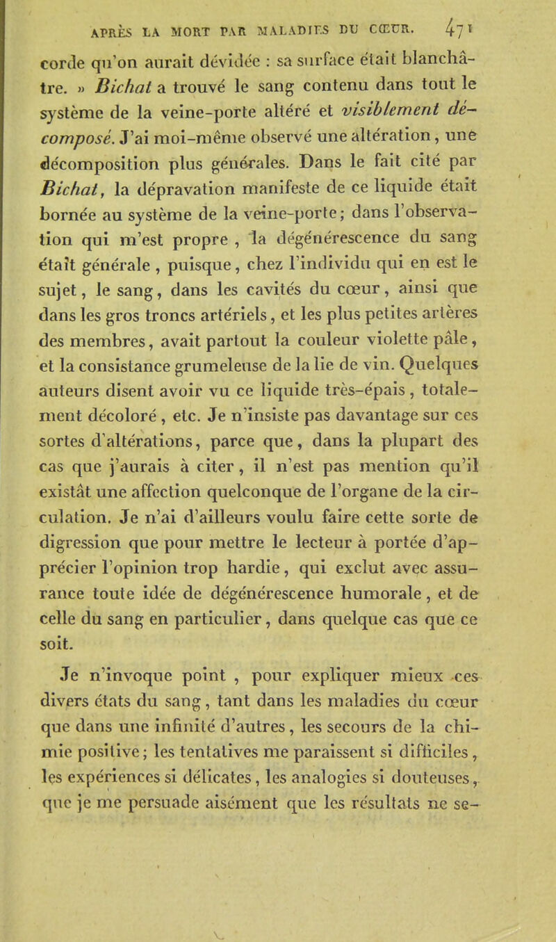 APRÈS LA MORT PAR MALADIES DU CŒUR. 1 corde qu'on aurait dévidée : sa surface était blanchâ- tre. » Bichat a trouvé le sang contenu dans tout le système de la veine-porte altéré et visiblement dé- composé. J'ai moi-même observé une altération, une décomposition plus générales. Dans le fait cité par Bichat, la dépravation manifeste de ce liquide était bornée au système de la veine-porte; dans l'observa- tion qui m'est propre , la dégénérescence du sang était générale , puisque, chez l'individu qui en est le sujet, le sang, dans les cavités du cœur, ainsi que dans les gros troncs artériels, et les plus petites artères des membres, avait partout la couleur violette pâle, et la consistance grumeleuse de la lie de vin. Quelques auteurs disent avoir vu ce liquide très-épais, totale- ment décoloré , etc. Je n'insiste pas davantage sur ces sortes d'altérations, parce que, dans la plupart des cas que j'aurais à citer, il n'est pas mention qu'il existât une affection quelconque de l'organe de la cir- culation. Je n'ai d'ailleurs voulu faire cette sorte de digression que pour mettre le lecteur à portée d'ap- précier l'opinion trop hardie, qui exclut avec assu- rance toute idée de dégénérescence humorale, et de celle du sang en particulier, dans quelque cas que ce soit. Je n'invoque point , pour expliquer mieux ces divers états du sang, tant dans les maladies du cœur que dans une infinité d'autres, les secours de la chi- mie positive; les tentatives me paraissent si difiiciles, îçs expériences si délicates, les analogies si douteuses,. que je me persuade aisément que les résultats ne se-