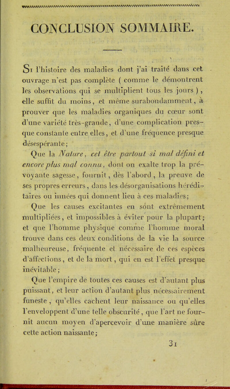 CONCLUSION SOMMAIRE. Si l'histoire des maladies dont j'ai traité dans cet ouvrage n'est pas complète ( comme le démontrent les observations qui se multiplient tous les jours ), elle suffit du moins, et même surabondamment, à prouver que les maladies organiques du cœur sont d'une variété très-grande, d'une complication pres- que constante entre elles, et d'une fréquence presque désespérante; Que la Nature, cet être partout si mal défini et encore plus rncil connu, dont on exalte trop la pré- voyante sagesse, fournit, dès l'abord , la preuve de ses propres erreurs, dans les désorganisations hérédi- taires ou innées qui donnent lieu à ces maladies; Que les causes excitantes en s6nt extrêmement multipliées, et impossibles à éviter pour la plupart; et que l'homme physique comme l'homme moral trouve dans ces deux conditions de la vie la source malheureuse, fréquente et nécessaire de ces espèces d'affeclions, et de la mort, qui en est Teffet presque inévitable ; Que l'empire de toutes ces causes est d'autant plus puissant, et leur action d'autant pins nécessairement funeste , qu'elles cachent leur naissance ou qu'elles l'enveloppent d'une telle obscurité, que l'art ne four- nit aucun moyen d'apercevoir d'une manière sure cette action naissante; 3i