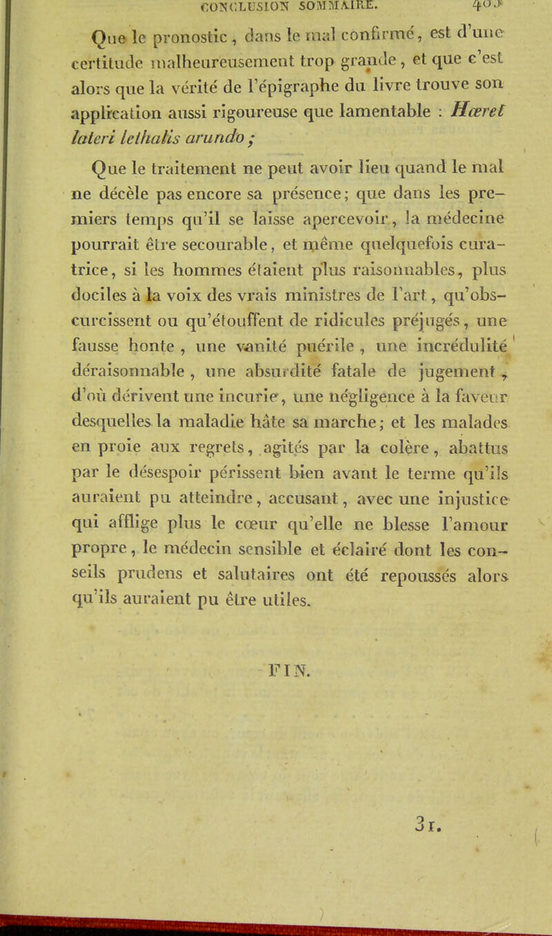 Quô le pronostic , clans le mal confirmé, est crmic certitude malheureusement trop grande, et que c'est alors que la vérité de l'épigraphe du livre trouve son application aussi rigoureuse que lamentable : Hœrel lateri leihalis arundo ; Que le traitement ne peut avoir lieu quand le mal ne décèle pas encore sa présence ; que dans les pre- miers temps qu'il se laisse apercevoir, la médecine pourrait être secourable, et même quelquefois cura- trice, si les hommes étaient plus raisonnables, plus dociles à la voix des vrais ministres de l'art, qu'obs- curcissent ou qu'étouffent de ridicules préjugés, une fausse honte , une vânité puérile , une incrédulité déraisonnable , une absurdité fatale de jugement ^ d'où dérivent une incurie, une négligence à la faveur desquelles la maladie hâte sa marche ; et les malades en proie aux regrets, agites par la colère, abattus par le désespoir périssent bien avant le terme qu'ils auraient pu atteindre, accusant, avec une injustice qui afflige plus le cœur ciu'elle ne blesse l'amour propre, le médecin sensible et éclairé dont les con- seils prudens et salutaires ont été repoussés alors qu'ils auraient pu être utiles. FIN. 3r.