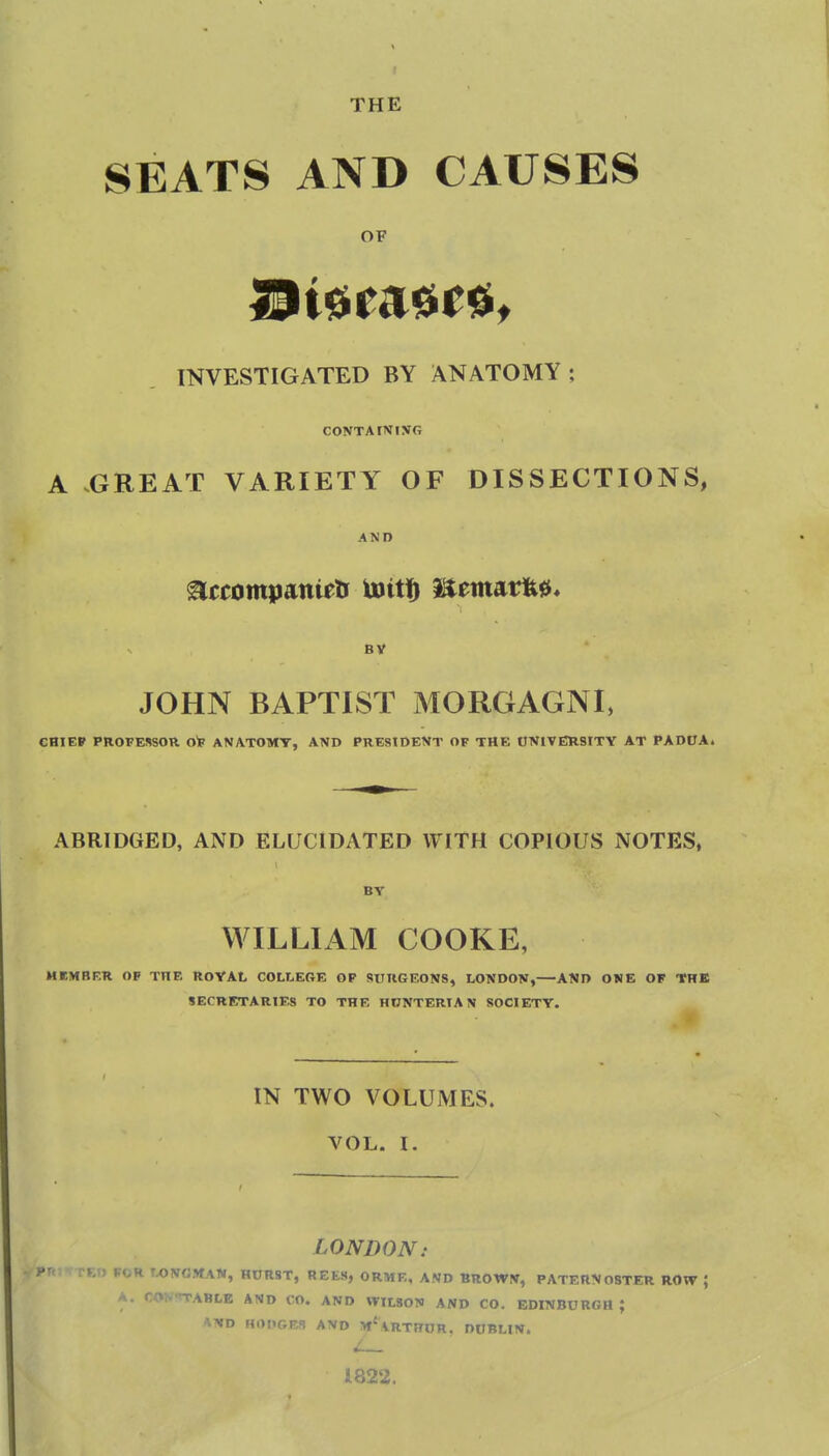 SEATS AND CAUSES OF INVESTIGATED BY ANATOMY; CONTAIN IVG A GREAT VARIETY OF DISSECTIONS, AND BV JOHN BAPTIST MORGAGNI, CRIEP PROFESSOR O'F ANATOMY, AND PRESIDENT OF THE ONITERSITY AT PADOA. ABRIDGED, AND ELUCIDATED WITH COPIOUS NOTES. BY WILLIAM COOKE, MEMBF.R OP THE ROYAL COLLERE OF SURGEONS, LONDON, AND ONE OF THB SECRETARIES TO THE HONTERIA N SOCIETY. IN TWO VOLUMES. VOL. I. LONDON: JfTED FOR WNOMAW, H0RST, REfcS, ORME, AND BROWN, PATERNOSTER ROW ; A. CON-n-ABLE AND CO. AND WILSON AND CO. EDINBURGH; 'VND HODGF^ AND m'aRTHOR, DUBLIN. 1822.