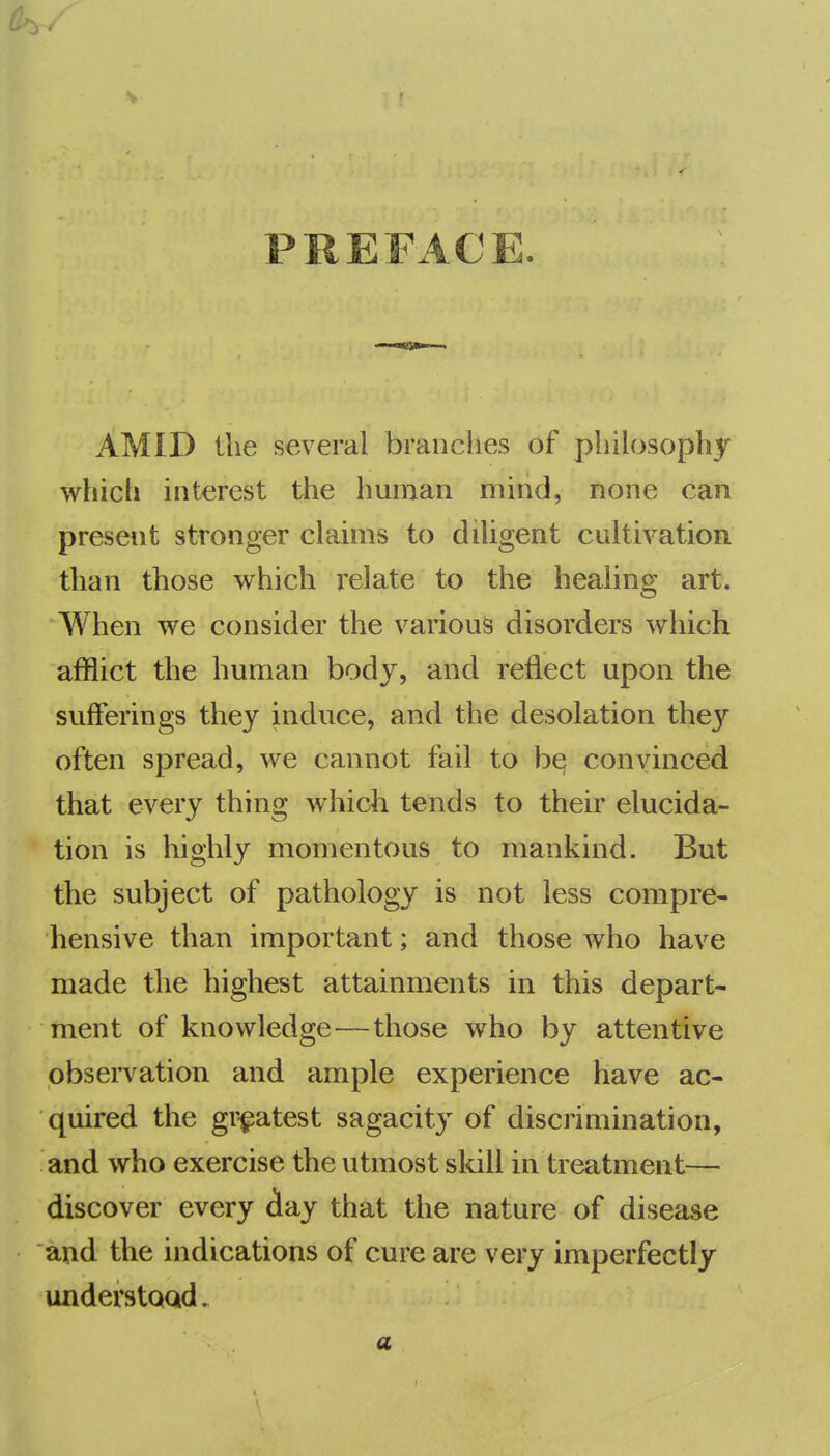 PREFACE. AMID the several branches of philosophy which interest the human mind, none can present stronger claims to diligent cultivation than those which relate to the healing art. When we consider the various disorders which afflict the human body, and reflect upon the sufferings they induce, and the desolation they often spread, we cannot fail to be; convinced that every thing which tends to their elucida- tion is highly momentous to mankind. But the subject of pathology is not less compre- hensive than important; and those who have made the highest attainments in this depart- ment of knowledge—those who by attentive observation and ample experience have ac- quired the gr-^atest sagacity of discrimination, and who exercise the utmost skill in treatment— discover every iay that the nature of disease and the indications of cure are very imperfectly understoad, a