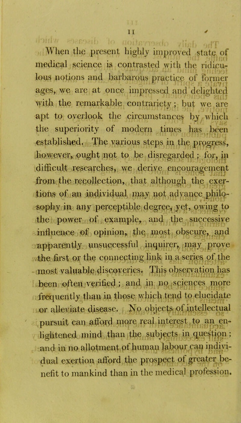 When the present highly improved state of medical science is contrasted with the ridicu- lous notions and barbj^rp^i^ practij(;jp^ of^Foi;mer ages, we are at once impressed and delightcfl with the remarkable contrariety; but we are apt to overlook the circumstances by which the superiority of modern times has been established. The various steps in the progress, ^how^^r, ought ;i)9t^ tg^.^ jfii^i^g^;;^ idifficult researches,i.^e derive encouragemei^t from the recollection, that although the exer- tions of an iiidividual^, rn^y np^t^^^jjaj^ce phil9- '^phy in any perceptible degree^ ye^, p:win^ to the power.; off, exam pie, and the successive influence ;<pjf opinion, the ^^ost obscure,, ^ a^d •apparently unsuccessful inquirer,, riii^^y proye ...the first or the connecting link in a series of the ^ (most valuable discoveries. Thi^ obseryation has «^t^een.,©ftemvf,ri%(Jj a^^^^ aireiquently than in those which tend to elucidate tior alleviate disease. No ob ject^; of intellectual pursuit eai].,affQ\'4 fil9ji'G. jH?ij^^^^ an en- f^lightened mind than .the, subjects in q^ue^tif)n ; ,i:and in no allotment of human labour caij indivi- dual exertion .afford, t^he prospect of greater be- nefit to mankind than in the medical profession.