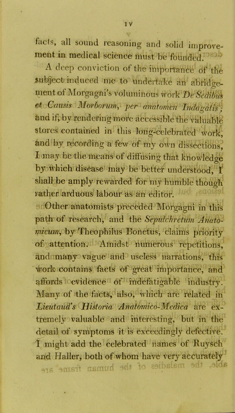 fticffi, all sound reasoning and solid iniprove- ment in medical science must%e^fbiirfd'ed. A deep conviction of the iniportance of the subject induced me to undertake an abridge- nient of Morgagni's voluminous workDe SedWuk §t.Caiisis MorhofiMy 'per^ cmxaorrM hxid if, by rendering more accessible the valuable; stores contained in this lorig-celebrated work; ^d hy r^cmmjig^^f&^ljt my o^ln ^iss^ftiBiisi I may be the means of difFusino; that knowledo-e bpMich'disease may be better understood, sliall.be amply rewarded 'f8^W]^1iTirrible thougli rather arduous' labour as Sh editor, .^rOther anatomists preceded Morgagni in this pa^ of research, and the Sepulchretum Anato- micum, by Theophilxis Bdneftis, claims priority ofiiattention. Amidst numerous repetitions, 4nd many vague and useless riarration$i^fifs ^eik cofitaiW^ fact^ *^gl^6aff ^itei^i^aiiS^ a^ affords evidence of indefatigable industr3^ Many of the facts, also, which arie related in Lieutaiid's Hikorid AMUniitd-Medica a'fe ex- tremely valuable and interesting, but in the detail of symptoms it is exceedingly defective. 1 might add the celebrated names of Ruysch and Haller, both of whom have very acc\irat^jy^ bis-