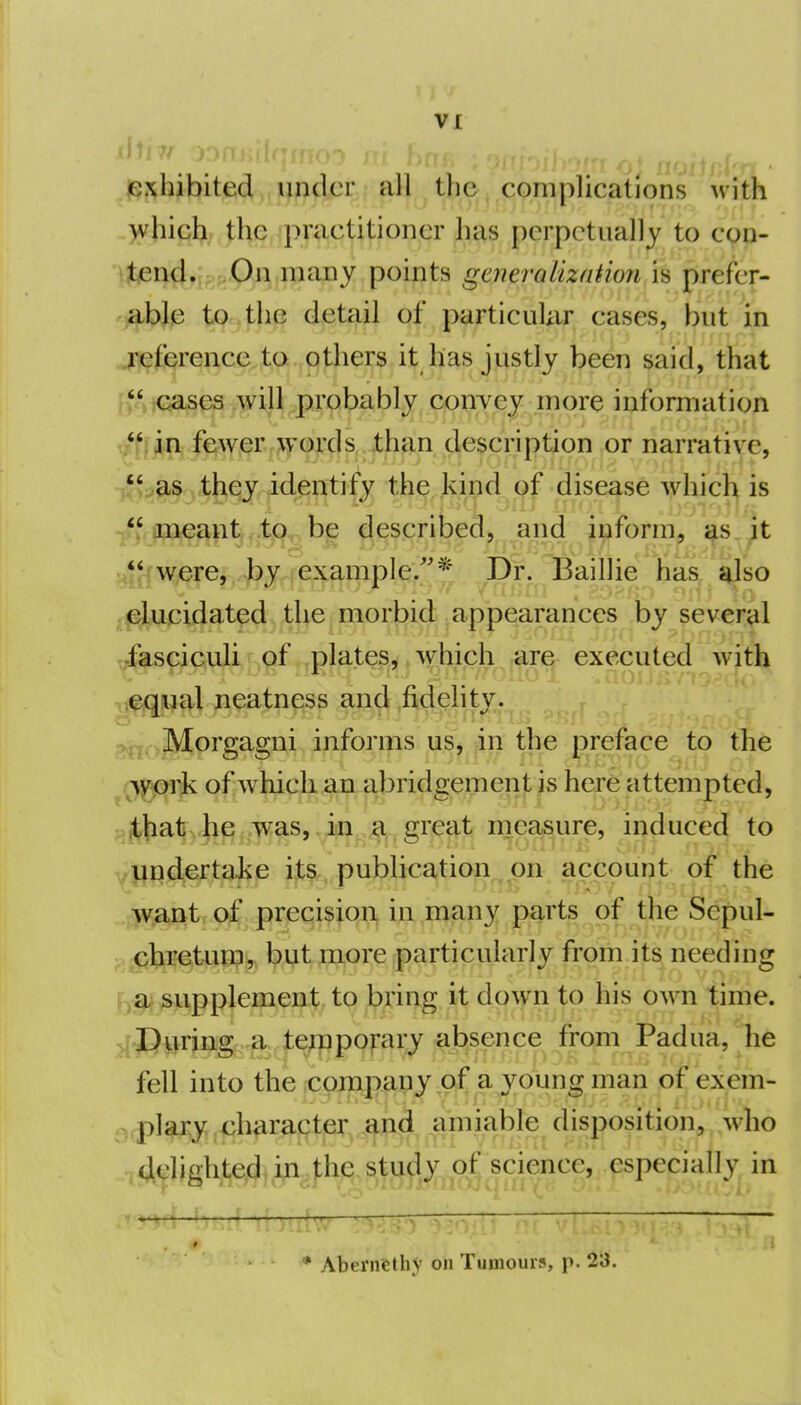 p.^hibited under all the complications with which the practitioner has perpetually to con- i^^nd.i; ;-0n many points generalization is prefer- able to the detail of particular cases, but in jqefcrence to others it has justly been said, that  'Gases will probably couYcy more information i i/f. in fewer words than description or narrative, ^m'^^\^^rf^m^il disease which is -ff meant ,,t(ip, be described, and inform, as it , were, by example/'* Dr. Baillie has also .^Upidat^(i)A}^^iP!^^\ti^^ appearances by several j ^fasciculi of plates, which are executed with i .leqnal neatness and fidelity. I :^j>. ]\tprgagni inform us, in the preface to the ^O^^grfi of which an abridgement is here attempted, n^.hat he was, iai a great nieasure, induced to ] undertake its publication on account of the .yfjmUoi pr^ci^iqpj i;;i,in<£iny pt^rts of the Sepul- \ ^ichretum, but more particularly from its needing j^^a supplement to bring it down to his own time. j[J)urjng,-g.^|:^P9f-ar/ a^^^^ from Padua, ^he j fell into the company of a young man of exem- ^ plary character and amiable disposition, who ; .4eligh,t,e^ji;i^fhe;,s^f]i}dy of scienc especially in | * Abernethy on Tumours, p. 23.