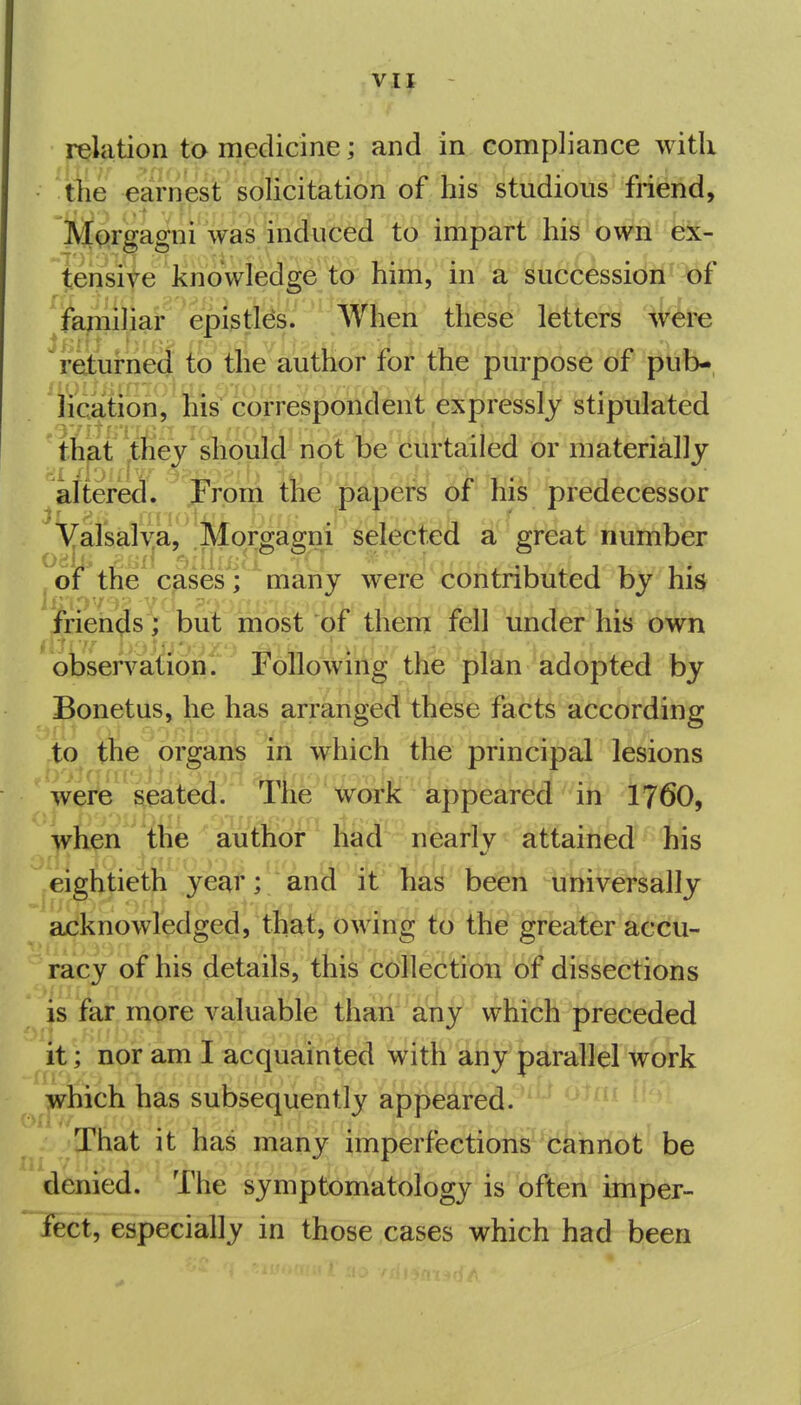 relation to medicine; and in compliance with tiie earnest solicitation of his studious friend, Mprgagni was induced to impart his bWii'fe- tensive knowledge to him, in a succession of fajniliai* epi^tW/ '^'When these letters were returne(f {o tlie'autlior tot the purpose off plib- lication, his correspondent expressly stipulated that tJiey 'should not be curtailed or materially altered. J^rpril the papers oi his predecessor Valsalya, Morgagni selected a great number ^oif the cpseVf^ many were contributed by his friends V but most of them fell under his 6*^ni observation. Following the plan adopted by Bonetus, he has arranged these facts according to the organs lii which the principal lesions were seated. tIic work appeared in I76O, wh^n the author had nearly attained his eigttietii year; and it has b^ii uiiivetsally acknowledged, that, owing to the greater accu- racy of his details, this collection of dissections is far more valuable than any which preceded it; nor am I acquainted with any parallel work which has subsequently appeared. That it has many imperfections cannot be denied. The symptomatology is often imper- fect, especially in those cases which had been