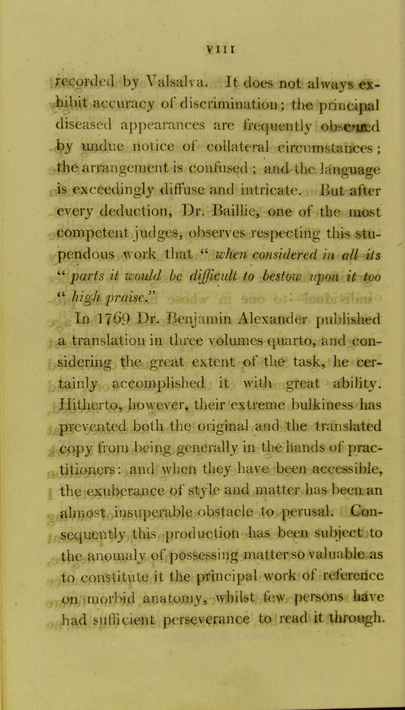 i/ecorded by Valsalva. It does not always ex- viiibit accuracy of discrimiiiatioii; the princijial diseased appeai'ances are frequently ob.^cutd ■by undue notice of collateral circumstances; ^Ahe arrangement is confused ; and the language J is exceedingly diffuse and intricate. But after every deduction, Dr. Baillie, one of the mast competent judges, observes respecting this stu- pendous work that  when considered in all its '''parts it would he difficult to bestow upon it too ** high praised In 1769 Dr. Benjamin Alexander published a translation in three volumes quarto, and con- sidering the great extent of the task, he cer- tainly accomplished it with great ability. Hitherto, however, their extreme bulkiness has y ^|j^y,§n1^edJpptli the original and the translated 3| €opy from being generally in the hands of prac- .titioners: and when they have been accessible, I thei^ufepE^Ge of st} le and matter has beeixan almost insuperable obstacle to perusal. Gon- sequeiUly this production has been subject to the anpni^aly of possessing matter so valuable as to constitute it the principal work of reference on .morbid anatoniy, whilst few persons have had suflicient perseverance to read it through.