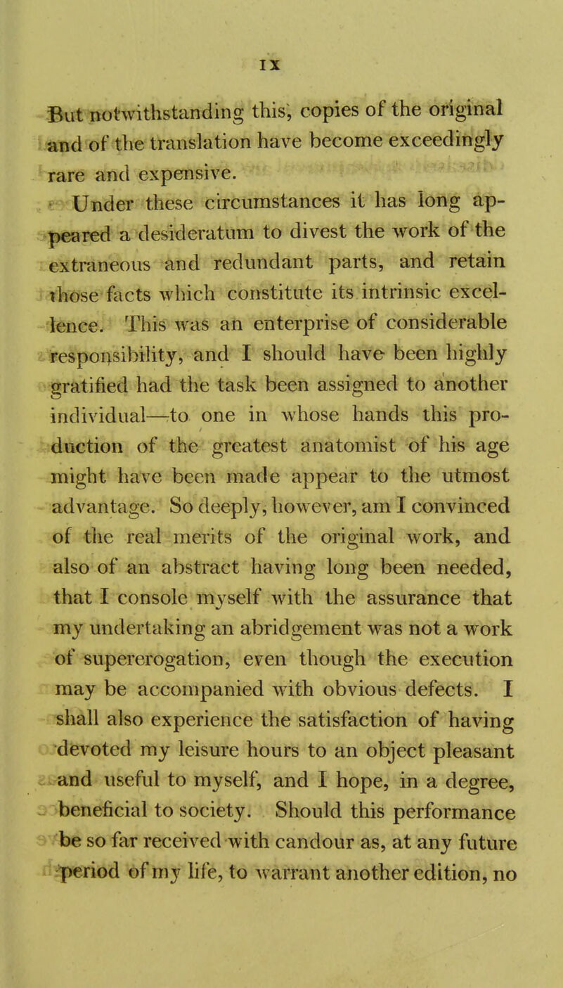 But notwithstanding this, copies of the original t^nd of the translation have become exceedingly rare and expensive. Under these circumstances it has long ap- peared a desideratum to divest the work of the extraneous and redundant parts, and retain thcJse-facts which constitute its intrinsic excel- lence. Thi^ Wa§ an enterprise of considerable t responsibility, and I should have been highly gratified had the task been assigned to another individual—rto one in whose hands this pro- duction of the greatest anatomist of his age might have been made appear to the utmost advantage. So deeply, however, am I convinced of the real merits of the original work, and also of an abstract having long been needed, that I console myself with the assurance that my undertaking an abridgement was not a work of supererogation, even though the execution may be accompanied with obvious defects. I shall also experience the satisfaction of having devoted my leisure hours to an object pleasant c and useful to myself, and I hope, in a degree, ^ beneficial to society. Should this performance be so far received with candour as, at any future period 6f my hfe, to warrant another edition, no