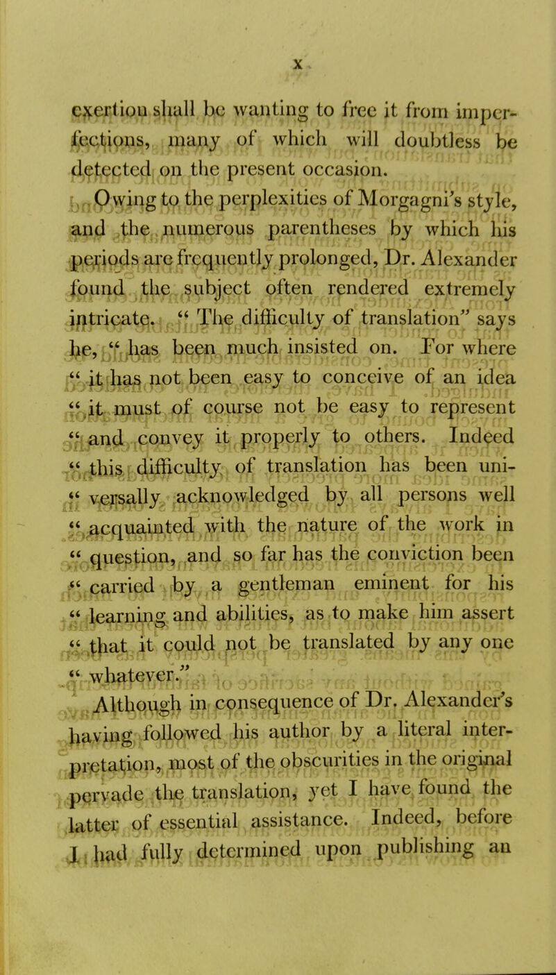 ^^eRtip^iji.^l^ll be w^ntipg to free it from impcr- ij^eetiions, many qfj whjch will doubtless be dj^j^ected on the present occasion, brtftwi^g tft th^ .Perplexities of Morgagni's style, gjJi^j,numerous parentheses by which his jpCji-iods are frequently prolonged, Dr. Alexander jfitricate.  ^be difficulty of translation'^ says J^e,  has been much insisted on. Por where rt*.,ai,b9^ not been, .easy to conceive of an idea course no^,^t^ easy to'represent g<^^n^.,convey it properly to others. Indeed T^f*bi^L#]^cuite. of translation (^^^^ uni- .^^e^y,'j^o^dg4^ well *^,^cquainted with the nature of the work in A*^gue^|:iqn, ,and ISO far has the conviction been .f^.jc^ri^ gentlemap emif^^nt for his learning and abilities, ^as-tq make him assert ^<^,^bat it could not be translated by any one Although in cpnsequence of Dr, ^Alexander'^ ^^aving followed his author by^a^iiteral inter- I,pervade translation, yqjf J lj^ve^fopji(l, fhe latter of essential assistance. Indeed, before lrM.M3:i#^ten^^^^^^^ upon publishing an