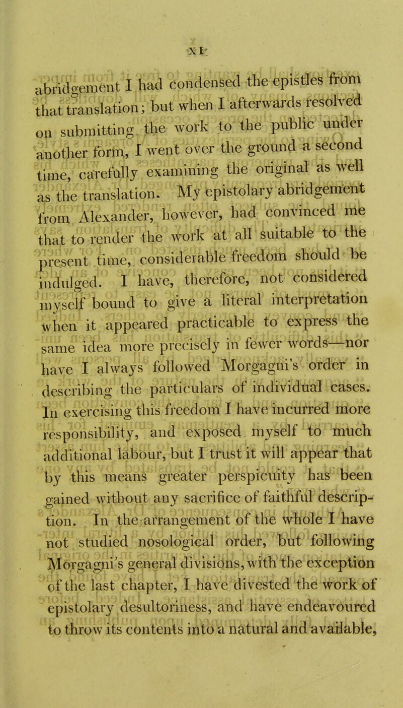 abi^eJJSnt't IS^^^^densed from that translation; but when I afterwards re^oMd on submitting, the work to the public under another fortu, I went over t^ie grbtmd ^ second time, carefully examining the original ^s ^VM as the translation. My epistolary abridgement torn AlexaS#^%«, ti^: ;6onvinced me that to render the work at all ' suikble' t<)'iRb . prfeiU .tiw,. considerable freedom should be mdulged^ Y'have, thei^liS^^''liOt^Hionsider^^ myself bound to give a literal intei-pretation when it appeared practicable to express the same idea'^more precisely in fewer words—nor have I ahvays followed Morgagm's'order in describing the particulars of individual cases. In exercising this ffeMom I haVSfncutred more responsibihty, and exposed inyself ^-<ii''much additional labour, but I trust it will appear that ''^ ^this means gr^ater^pfe^^^i^y ^hak^'Been gained without any sacrifice of faithful descrip^ tion. In the;arrangement of the whole I have  not studied nosblogicar order, but following iMTorgagfii's ge;neral divisions, with the exception of the last chapter, I have divested the work of ' epistolary and^ li^^ eiid^avoured to throw its contents into a natural and available,