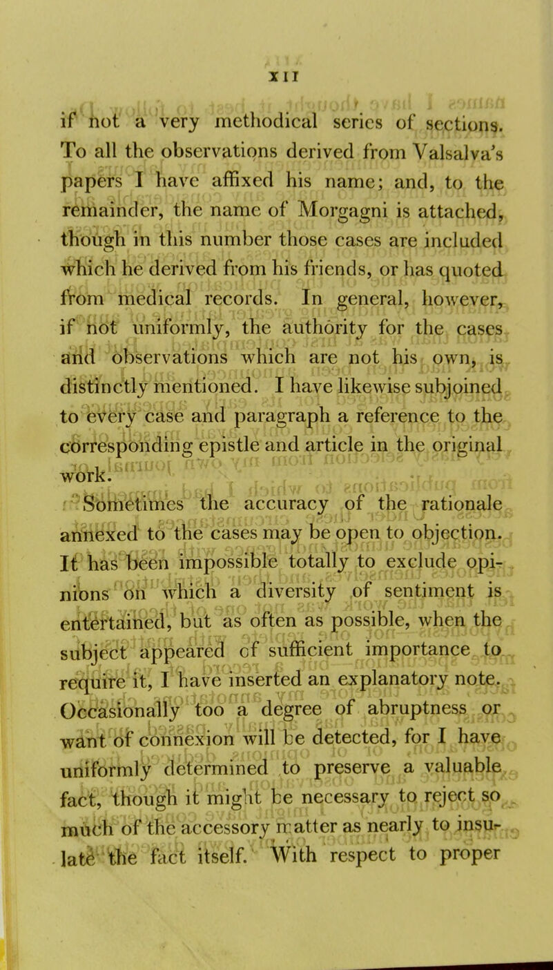 tf^liot' a very metliodical series of sections. To all the observations derived from Valsalva's papers I have affixed his name; and, to the remainder, the name of Morgagni is attached, though in this number those cases are included vrhich he derivbd from hfs friei|ds, or has quoted from' medical records/ In general, however, if' ht)t uniformly, the authority for the cases^ arid (>bserviati6ns which are not his/owm ja, distlnc'tly riieritioned. I have likewise subjoined, to every case and paragraph a reference to the corresponding epistle and article in the orii^inal, work. f' Sbhietimes the accuracy of the rationale^ aitiexed to the cases may be open to objection. ^ If hi^^^Sn impossible totally,to exclude opiT- niV)ns bii which a diversity ,of sentiment is-^ eritf^ftaiiied, but as often as possible, when the subjggr i^|e^^,;| suffipi^t JmgfKteap^^ require it, I have inserted an explanatory note. Occasionally too ^ a degree of abruptness or wint of c'bnneSioii Avill be detected, for I have unifortnly determined ,to preserve a valuable,^ fact, though it might be necessary to reject so much of the accessory m atter as nearly to in§Ut- lat^ tfie iSci iSelf-''With respect to proper