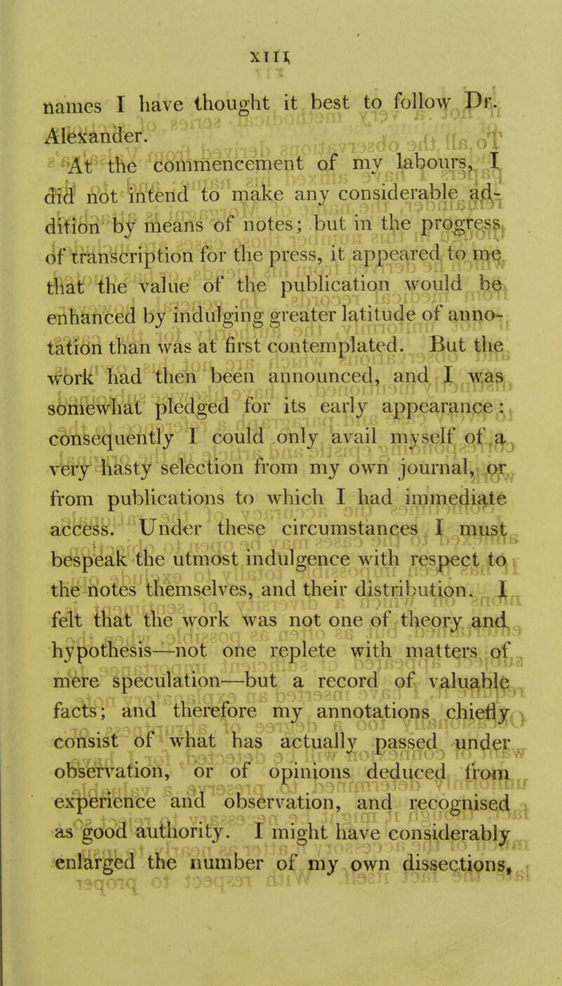 • T names I have thought it best to follow Dr:; Alfexaniier. i - %t the 'Soinmencement of m;)^ l^^ours^^, ,,^1^ did not intend to make any consMerable. ^^'t that the value of the publication would be enhanced by indulging greater latitude of annO'-|^ taiion than was at first contemplated. But tlie, work had then been announced, and I was somewhat pledged for its early appeaj-aaq^e^, cdnsequently t could only avail rnyself very hasty selection from my own journal,-oi: from publica.tions to which I^h^^d ^^^^^94.^^^ acfeJS/^^^tJilSer these circumstances I must. bespeak the utmost indulgence with respect ip i. the notes themselves, and their distribution. 1,, felt that the work was not one of theory and, ^ hypothesis—not one replete with matters of mere speculation—but a record of valu^bl^^^^ facts; and therefore my an n otation ^^chiefly y consist ofwhat has actually passed, under,. observation, or oi opinions dec^i^ced fioiii^^ experience an(J^ observation, an(| recognised^.-^ as good authority. I might have considerably^^^ enlarged the number of my own dissections,,!