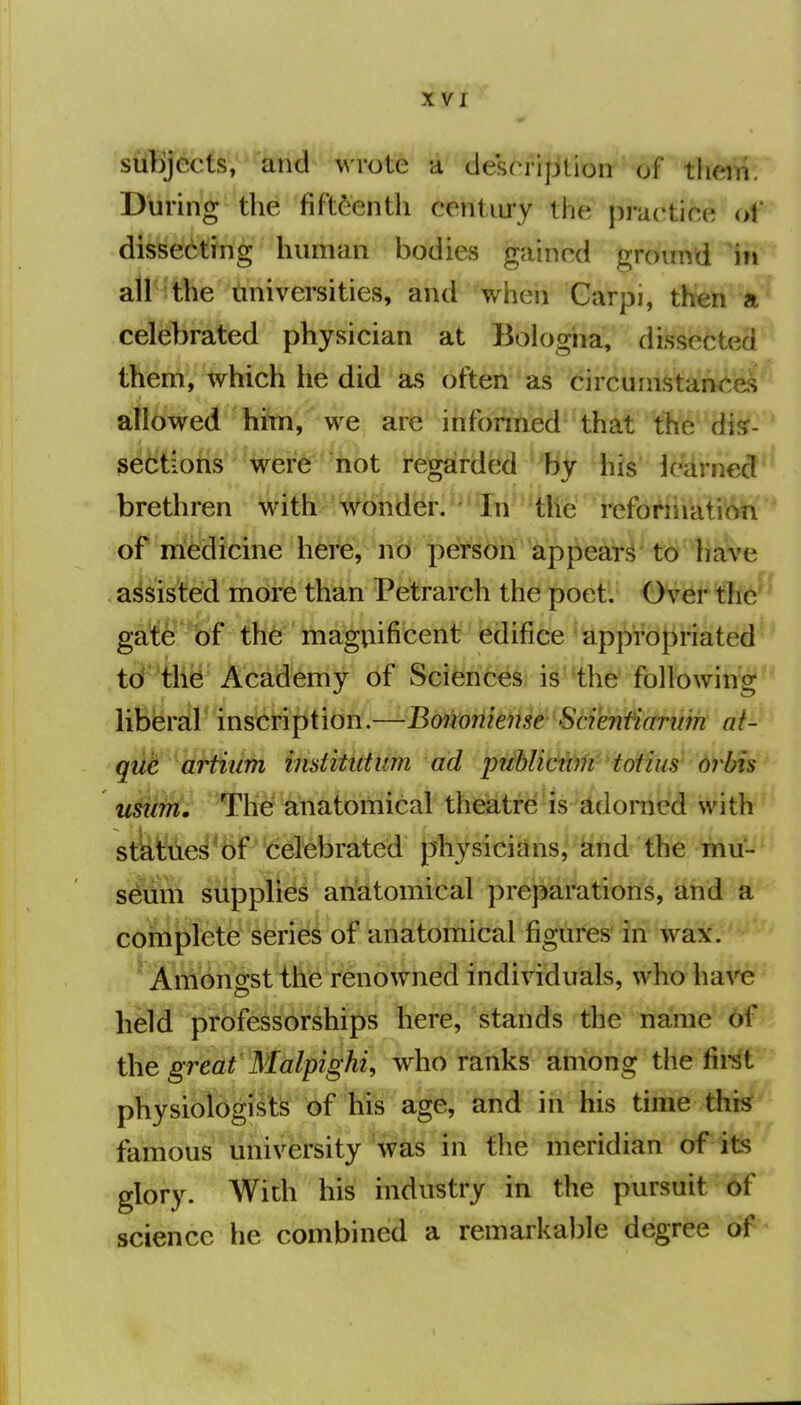 siffijects, and wrote a desoripUon of tlieiii. During the fifteenth century the practice ol' dissecting human bodies gained ground \n atl^t^e tiniversities, and when Carpi, then a celebrated physician at Bologna, dissected them, which he did as often as circumstances allowed him, we, are infoithied-that the dis- sections were hot regarded by his icarned brethren with wonder. In the reforiiiation of iriedicine here, ncl pdfSdri^^^^^ to have assisted mdire than Petrarch the poet. Over thc^ gate of the maguificent edifice appropriated td the Academy of Sciences, i^^'the following ]MrM^'inM^iiibti.^Bmmis^^Sc^^ ai- qiit artiiim institidum ad publicttm tofius orbis tisum. The anatomical theatre is adorned with st&Wie^*6P*d^brdted {physicians, and m mu- seum supplied anatomical preparations, and a complete series of anatomical figures' in wax. ^ Am6ngst'th^'renowned individuals, who ha\'^ held professorships here, stands the name 6f the great Malpighi, who ranks among the fii-st physiologists of his age, and in his time thi^ famous university 'was in the meridian of its glory. With his industry in the pursuit of science he combined a remarkable degree of