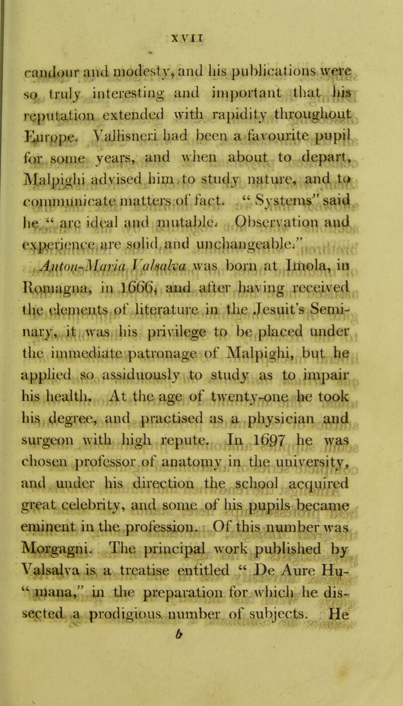 xyii caiiilovir and modesty^ and his publications weff;^ so Irulj interesting and important that rgputation extended with rapidity throughout liurppje. ValHsneri had been a favourite pupil^^ fa;;.soiii.e yeaj's, and when about: to depart^^^ Malpighi ad vised Jiij^i^ff) s^tu^ n^ti^re, and ,t(^^^^ cojinniiinicate matters.of fact.  Systems'' sai hf^„i^j,*p ideal and nuitabk\ Qbseryation and e:«f^(9V^/?^9,i^iare ,^«lid,i»nd yppjiaiigeiable/' , Anton^Mgria VaJmlva was born at Imola, in Ramagna, in l666j and after having received tl^e, i4efj|^?,t§ i of };t;^:fature. in the Jest^it s Semi- nary, it was his privilege to be placed under^j the immediate patronage of Malpighi, bi^t he applied so assiduously to study as to impair his health. At the age of twenty-one he took ^ his. degree^ and practised as a physician and surgeon with high repute. In ,1697 he was chosen professor of anatomy in the university,,^ and under his direction the school acquired gi:eat celebrity, and some of lij^. pupils became eminent in the profession. Of this number was Morgagni. The principal work published by y^^sajtva is, a treatise entitled  De Aure Hi^- 'Vmana, in tlie preparation for which he dis- sected a prodigious number of subjects. He b