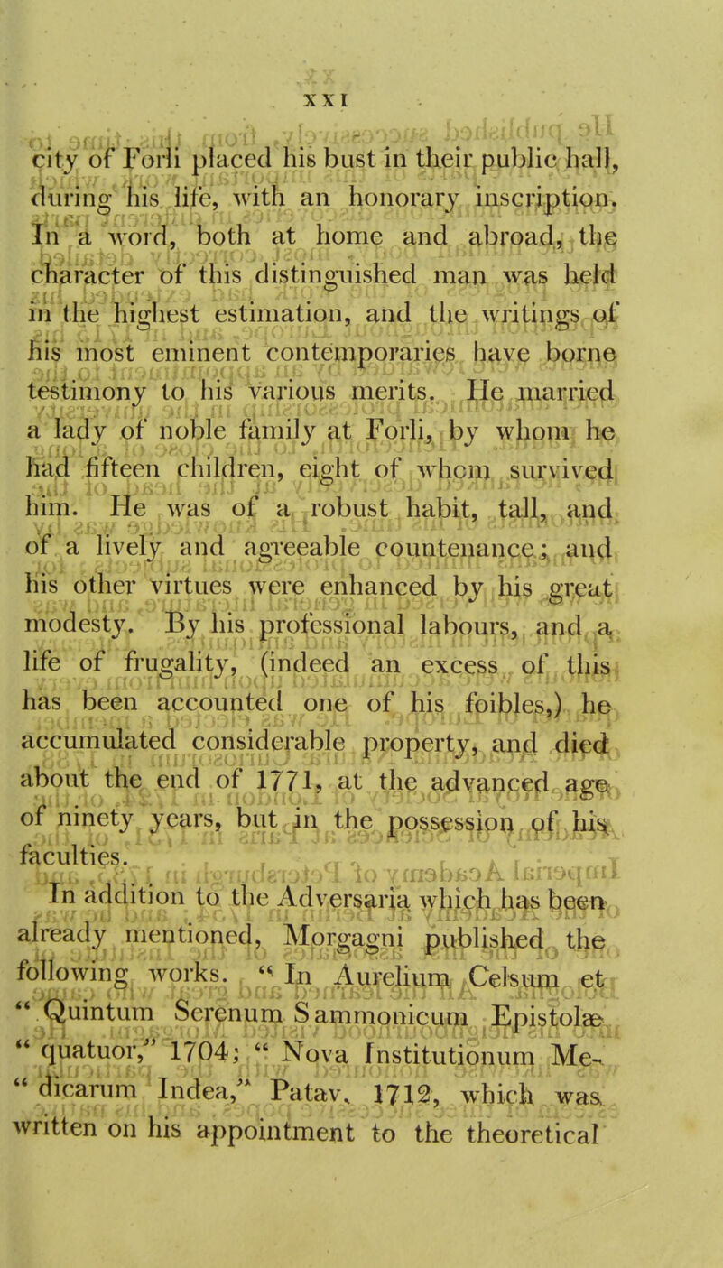 city ofFoni placed his bust in their puljlic hall, 1 during his life, with an honorary iascr,ipti<^Pj ^ j-j^ . ■J'lii.^ •..■1.-4' In a word, both at home and abroadjiths character of this distinguished man was heW in the higliest estimation, and the writinigs. x^f his most emment contemporaries h^>^& PiMne^ testimony to liis various merits. He married a lady of noble family at Forli, by whom he him. He , was of a,-robust habit, tall, and of a lively and aereeable countenance.; and his other Virtues were enhanced bvuhis sreati modesty. By his professional labours, an4,>a, life of frugahty, (indeed an excess of ^ t}|^^j has been accxmjig^o^ 'i^ h^, accumulated considerable property, ai;ij[} difd about the ^i ofUn^ '^ ;^,^^^^ ni rhniidrnt'/l'io YfriobfeoA [KiTOqfnT In adclition to tlie Advers^rj^^ ^}MJm already mentionec}^^ l#i#4o follownig works. Ay^^e|f^i^;Cekvi^,.g^,  Qmntum Serenum Samnionicum Epistolsfe.  Ou-tuor, 1704;- Nq^^^fnstituti^^u^^^^^^^^ dicarum Indea,'* Patav. 1712, which was., written on his appointment to the theoretical