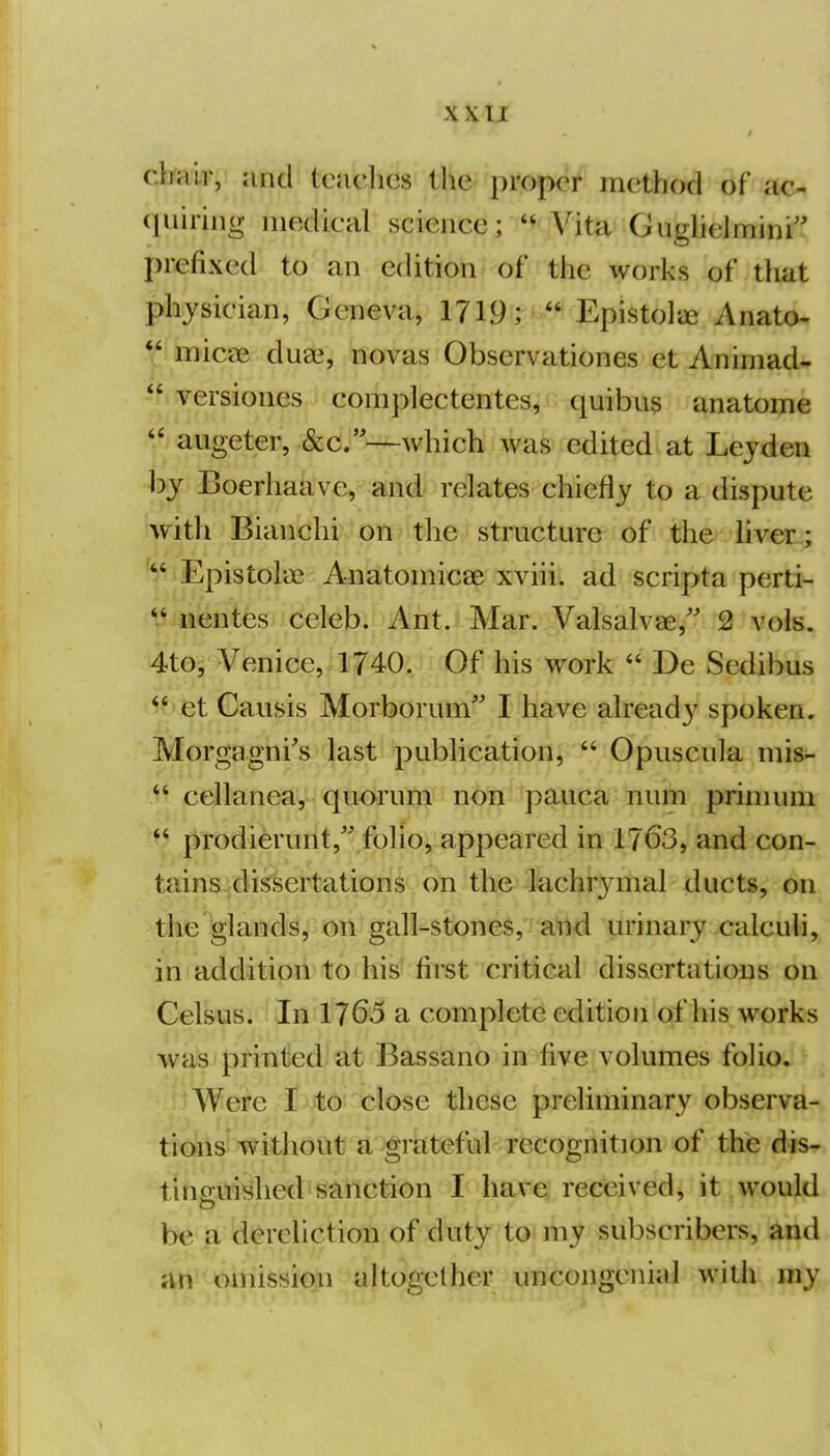 < 1 xxTi ; I dmlr, and tcaclics the proper method of ac- ' (juhing luedieal science;  Vita Gughelmini'' prefixed to an edition of the works of that I physician, Geneva, 1719;  EpistoliXi Anato- *^ micae duae, novas Observationes et Animad- i  versiones complectentes, quibus anatoine I  augeter, &c.—which was edited at Lejden by Boerhaave, and relates chiefly to a dispute i with Bianchi on the structure of the livei^; \ Epistolai Anatoniicse xviii. ad scripta perti- i nentes celeb. Ant. Mar. Valsalvae,' 2 vols, j 4to, Venice, 1740. Of his work  De Sedibus i ^* et Causis Morborum I have already spoken. ! Morgagni's last publication,  Opuscula mis- ] cellanea, quorum non pauca num primum i  prodierunt,'',folio, appeared in 1763, and con- j tains dissertations on the lachr3'mal ducts, on' the glands, on gall-stones, and urinary calculi,' in addition to his first critical dissertations on Celsus. In I7GS a complete edition of his works was printed at Bassano in five volumes folio. ; Were I to close these preliminary observa--^ tr(>Iis^1vithout a grateful recognition of the dis-. tinguished sanction I have received, it would^ be a dereliction of duty to my subscribers, and, an mnission altogether uncongenial with iny^