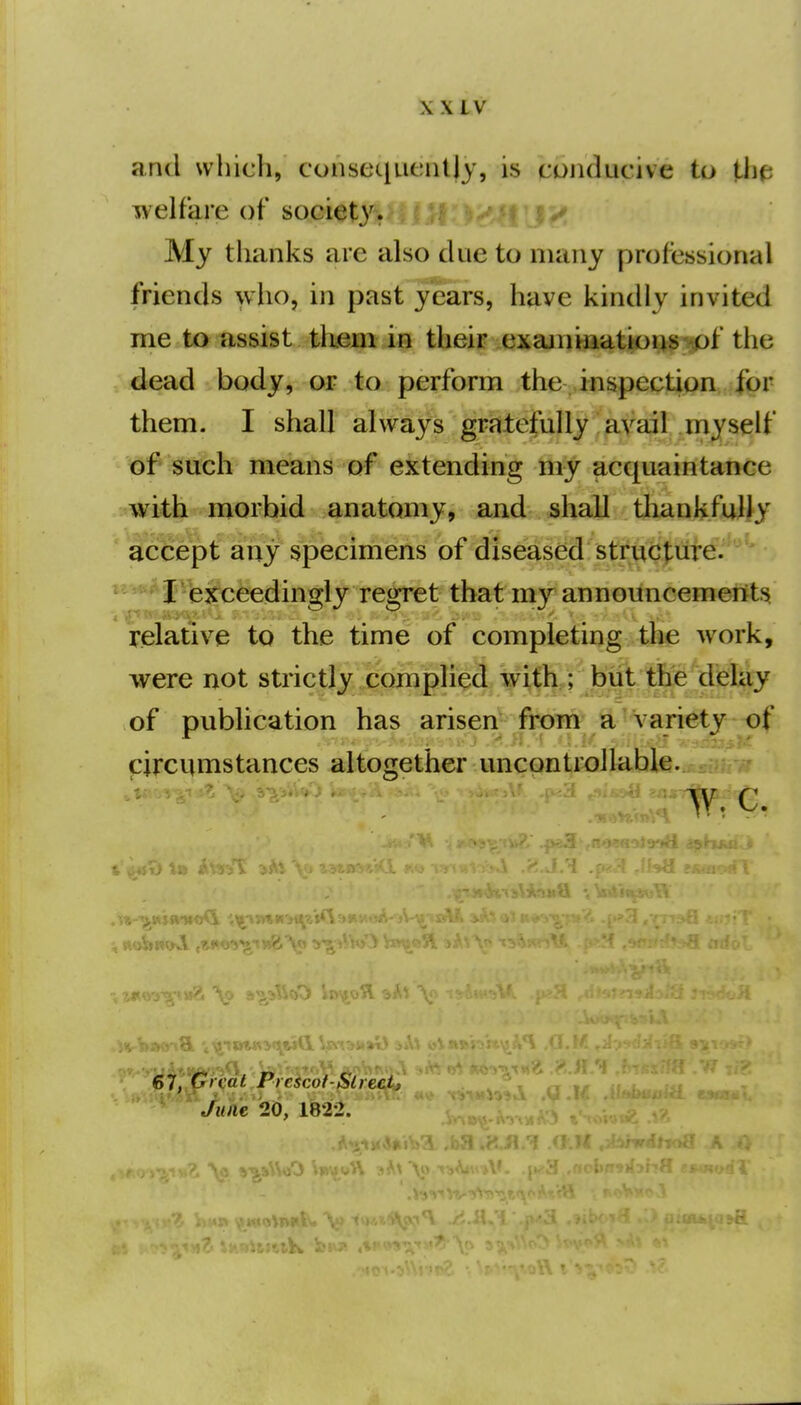 and which, consequcnUy, is conducive to the welfare of societyr My thanks are also due to many professional friends who, in past years, have kindly invited me to assist tkem in their exajniiiatious of the dead body, or to perform the inspepti^n |br them. I shall always gristefuHy 'avail myself of such means of extending my acquaintance with morbid anatomy, and shall tliankfully ' accept'any sp^ of diseased istr^CJure. I exceedingly regret that my anno^incemet^ts relative to the time of completing the work, were not strictly complii^d/with. ; but tlie delay of publication has arisen from* a variety of circumstances altogether uncontrollable. 67, Great Picscot-Slrecij June 20, 1822.