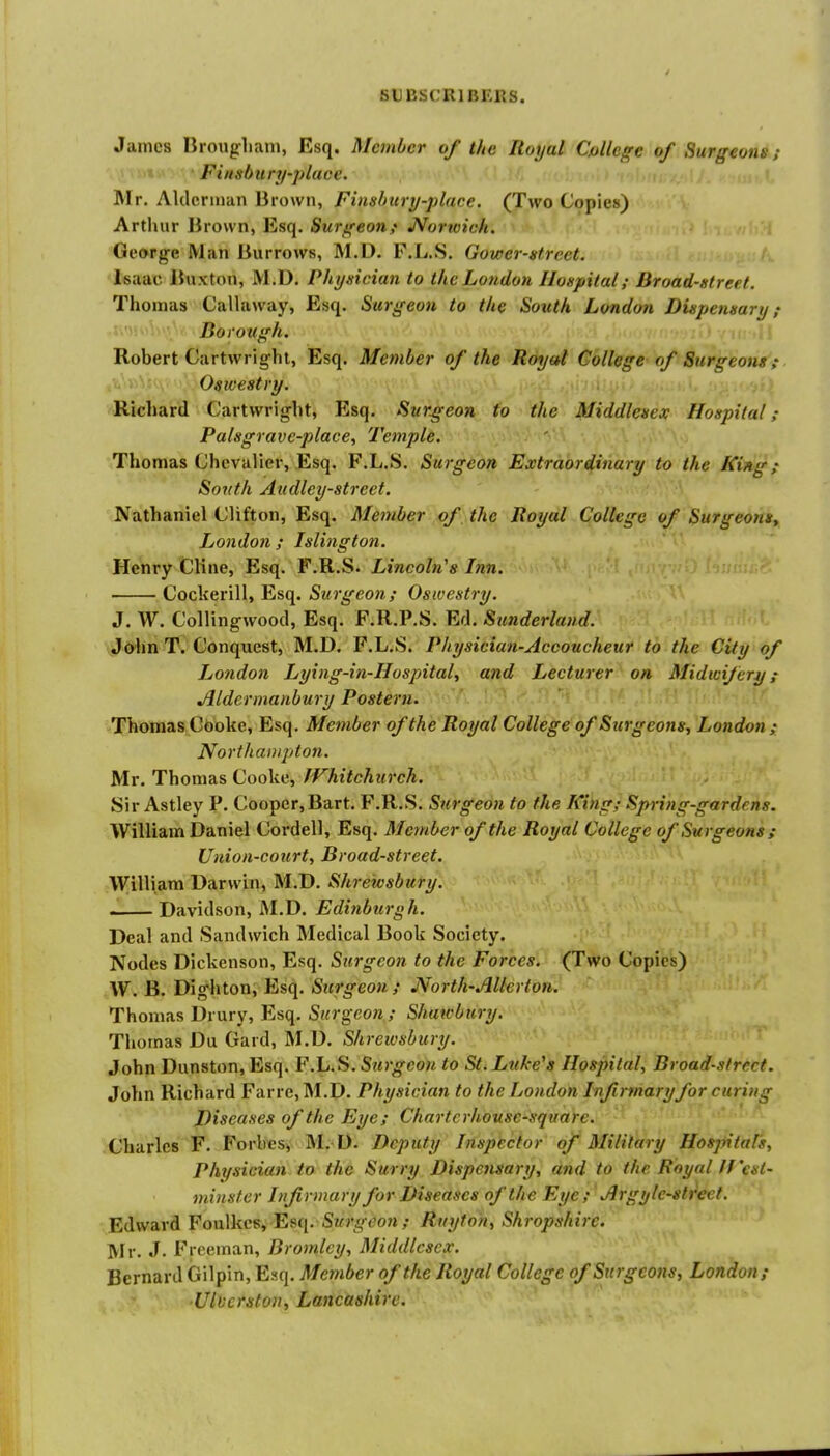 James nrongliani, Esq. Member of the Royal Cpllcge of Surgeons ; Fi/tsbury-placc. Mr. Aklcrinan Brown, Finshury-place. (Two Copies) Arthur Brown, Esq. Surgeon.} JVorwich. ! George Man Burrows, M.D. P.L.S. Gower-street. Isaac Buxton, M.D. Physician to the Lotidon Ilonpital; Broad-street. Thomas Callaway, Esq. Surgeon to the South London Duipensary f Borough. Robert Cartwrighl, Esq. Member of the Royal College of Surgeons; Oswestry. Richard Cartvvrig-ht, Esq. Surgeon to the Middlesex Hospital; Palsgrave-place, Temple. Thomas Chevalier, Esq. F.L.S. Surgeon Extraordinary to the King; South Audley-street. Nathaniel Clifton, Esq. Member of the Royal College of Surgeons, London ; Islington. Henry Cline, Esq. F.R.S. Lincoln's Inn. Cockerill, Esq. Surgeon; Oswestry. J. W. Collingwood, Esq. F.R.P.S. Ed. Sunderland. Jo'hn T. Conquest, M.D. F.L.S. Physician-Accoucheur to the City of London Lying-in-Hospital, and Lecturer on Midwifery; Aldermanbury Postern. Thomas Cboke, Esq. Member of the Royal College of Surgeons, London; Northampton. Mr. Thomas Cooke, JVhitchurch. Sir Astley P. Cooper,Bart. F.R.S. Surgeon to the King; Spring-gardens. William Daniel Cordell, Esq. Member of the Royal College of Surgeons ; Union-court, Broad-street. William Darwin, M.D. Shrewsbury. Davidson, M.D. Edinburgh. Deal and Sandwich Medical Book Society. Nodes Dickenson, Esq. Surgeon to the Forces. (Two Copies) W. B. Dighton, Esq. Surgeon; North-Allerton. Thomas Drury, Esq. Surgeon; Shuwbury. Thomas Du Gard, M.D. Shrewsbury. John Dunston, Esq. F.L.S. Surgeon to St. Luke's Hospital, Broad-street. John Richard Far re, M.D. Physician to the London Infirmary for curing Diseases of the Eye; Chartcrhousc-squarc. Charles F. Forlres, M. D. Deputy Inspector of Military Hospitals, Physician to the Surry Dispensary, and to the Royal If'esl- minster Infirmary for Diseases of the Eye; Jlrgyle-streef. Edward Foulkcs, Surgeon ; Ruyfoh, Shropshire. Mr. J. Freeman, Bromley, Middlesex. Bernard Gilpin, Esq. Member of the Royal College of Surgcotis, London; ■Ulverston, Lancashire.