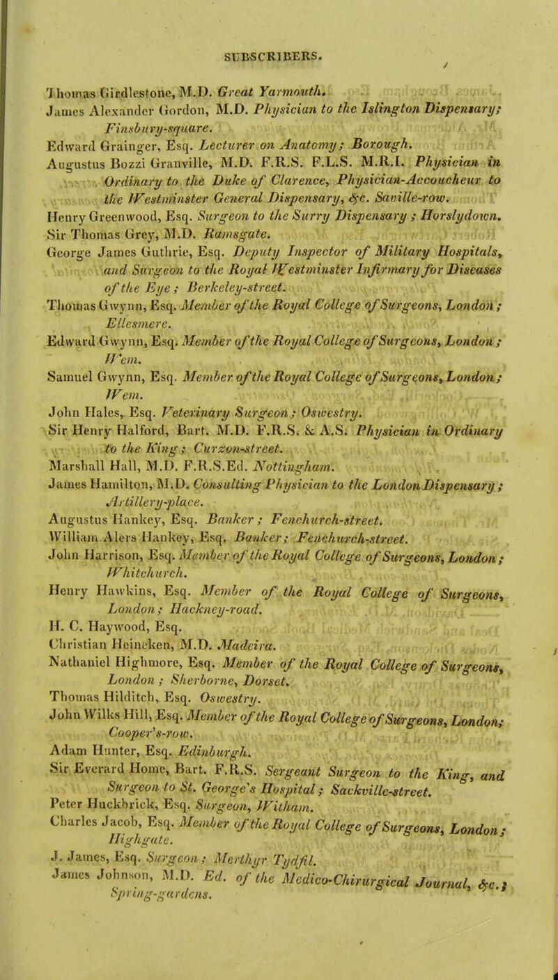 'lhowjLHV>'\rd\eston(i,M.iy. Great Yarmouth. J.iuies AloxaiKlcr (iordon, M.D. Physician to the Islington Dispemaryf Finsbitry-square. Edward Grainger, Esq. Lecturer on Anatomy; Borough. A. Augustus Bozzi Granville, M.D. F.R.S. F.L.S. M.ll.I. Physician in Ordinary to the Duke of Clarence, Physician-Accoucheur to the IVestmnster General Dispensary, iS^-c. Sainlle-row. Henry Greenwood, Esq. Surgeon to the Surry Dispensary ; Horslydoton. Sir Thomas Grey, M.D. Ramsgate. Ij George James Guthrie, Esq. Deputy Inspector of Military Hospitals, and Surgeon to the Royal Westminster Infirmary for Diseases of the Eye ; Berkeley-street. Tliouias Gwynn, Esq. Member of the Royal College of Surgeons, Londoii'; EUesmere. • ^ Edward Gwynn, Esq. Member of the Royal College of Surgeons, Londonj' fi'em. Samuel Gwynn, Esq. Member of the Royal College of Surg eons, London; IFem. John Hales, Esq. Veterinary Surgeon; Oswestry. Sir Henry Halford, JBart. M.D. F.R.S. &t A.S. Physiciaii iu Ordinary to the King ; Ctirzon-street. ^. Marshall Hall, M.D. F.R.S.Ed. Nottingham. James Hamilton, RI.D. Consulting Physician to the London Dispensary { Artillery-place. Augustus Kankcy, Esq. Banker; Fenchiirch-street. Willian^ Alers Hankey, Esq. Banker; Fenchurch-street. John Harrison, E^q. M(inibcr of the Royal College of Surgeons, London; PFhitchurch. Henry Hawkins, Esq. Member of the Royal College of Surgeons^ London; Hackney-road. H. C. Haywood, Esq. Christian Hcineken, M.D. Madeira. Nathaniel Highmore, Esq. Member of the Royal College of Surgeons, London ; Sherborne, Dorset. Thomas Hilditch, Esq. Oswestry. John Wilks Hill, Esq. Member of the Royal College of Surgeons, London; Cooper's-row. Adam Hunter, Esq. Edinburgh. Sir Everard Home, Bart. F.R.S. Sergeant Surgeon to the King, and Surgeon to St. Georges Hospital; Sackville-street. Peter Huckbrick, Esq. Surgeon, IFitham. Charles Jaeob, Esq. Member of the Royal College of Surgeons, London; Ilighgate. ' J.James, Esq. Surgeon; Merthyr Tydfil. James Johnson, M.D. Ed. of the Mcdico-ChirurgiealJournaL Ae., Spnng-gardcns.
