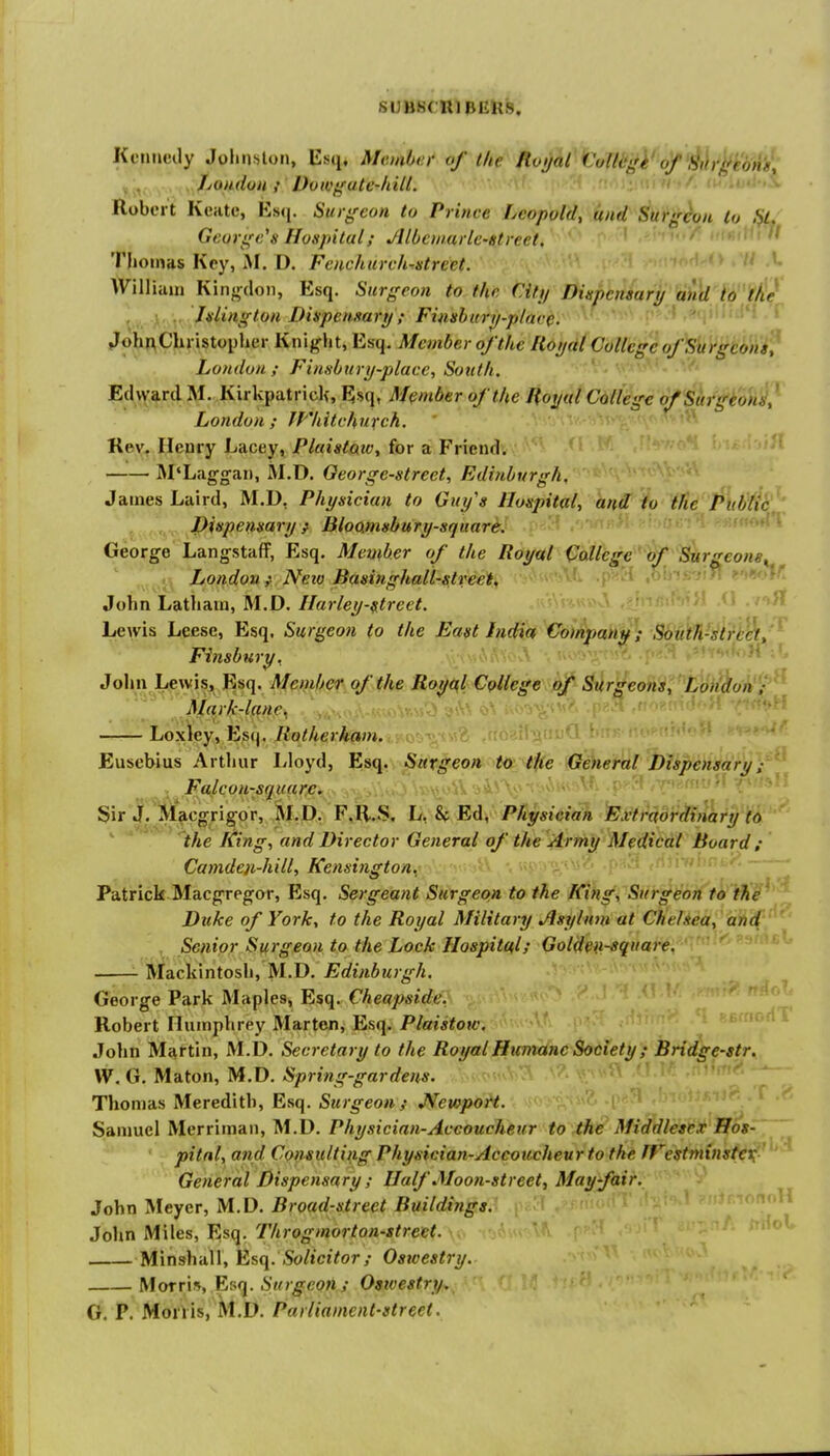 .SIJ)J.S( ujpiiiis. Koimcily Joluislon, Esq* Member of the Roijal f 'o(lcgi'of'l^t\rjlfi''dn'g; . . . ,^JfjOfAdoH f' Dowgutc-hill. Robert KcHtc, Esfj. Surgeon to Prince Leopold, and Surgeon to ,% George's Hospital; Jllbctuarle'gtreet. ^ Jl Thoinas Key, M. D. Fenchurch^street. William Kingdon, Esq. Surgeon to the Citij Dispensary aiM to tfie Vv.- Ac\r. /*'^»X?<0'* Dispensary; Finshury-plarc. ^ JohnChristopher Knight, Esq. Member of the Royal College ofSurgcoiiif London ; Finsbury-place, South. Ed\Yard M. Kirkpatrick, Elsq, Member of the Royal College of Surgeon}} London; IVhitchuxch. Rev. Henry Lacey, Plaistatv, for a Friend. M*L<igga.ii, M.D. George-street, Edinburgh, James Laird, M.D, Physician to Guy's Hospital^ hnd: io '{Jie ^\(h^^(^^' Dinpensary } Bloamsbury-square. 51 .'wi ■'{'i George Langstaff, Esq. Member of the Royal College'of Surgeon8^^ ^ t, Londoxi;- Neio Basinghall-street, John Latham, M.D. Ilarley-^trcet. Lewis Leese, Esq, Surgeon to the East India Co/npmny; South-strt^,'^ Finsbury. John Lewis, Esq. Member of the Royal College of Surgeons, London ; Mark-lane. <- Loxley, Es(|. Rotherham. Eusehius Arthur I^loyd, Esq, Surgeon to the General Dispensary; . Falcon-square. Sir J. Macgrigor, M.D, F.R.S, L, & Ed, Physician Extraordinary tO: ' ' the King, and Director General of the \^rmy Medical Board; Camden-hill, Kensington,' ■•'-y-^V^ (;o /fint/^ ~ Patrick Macgregor, Esq. Sergeant Surgeon to the King, Surgeon to the' Duke of York, to the Royal Military Jlsyhtm at Chehea, and Senior Surgeon to the Lock Hospital; Gold^i-square. ^ Mackintosh, M.D. ^^rfiVii?fr^/i. ' George Park Maples, Esq. Cheapside, Robert Humphrey Marten, Esq. Plaistow, John Martin, M.D. Secretary to the RoyalHumanc Society; Bridge-str. W. G. Maton, M.D. Spring-gardens. Thomas Meredith, Esq. Surgeon ; JVewport. Samuel Merriman, M.D. Physician-Accoucheur to the Middlesex Hos- pital, and Consulting Physician-Accoucheur to the fFestminster General Dispensary ; Half Moon-street, May fair. John Meyer, M.D. Broad-street Buildings. n;vT.»''  John Miles, Esq. Throgmorton-street. ^'^^^ Minshall, Solicitor; Osioestry. Moxr\\y^^-'f[. Surgeon ; Ostvestry. O. P. MorVis, M.D. Parliament-street.