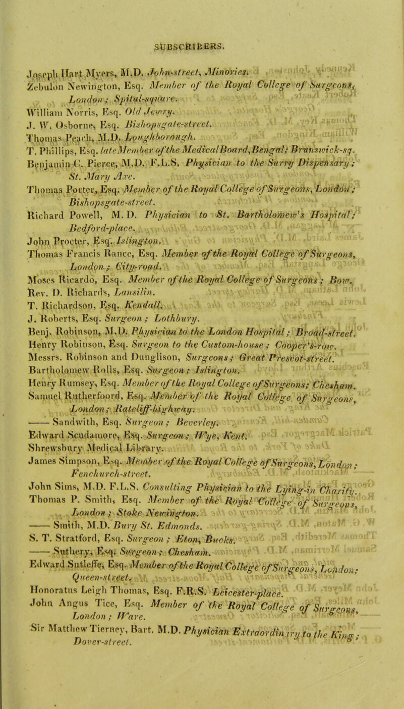 Jq<;epli jliirt Alyprs, 5I.D. Ji)hn-street^ Minories. Zt'bulon Xewin^ ton, Esq. Member of the Royal College of Surgcona^ . Jjoudoii; Spital-Mfuaie. William Xorris, Ivsq. Old Jeipry, .]. W. Osbornes Esq. Bishop-sgale-strcct. .'^ .Tji(^iuas.|*e^di<,IVI-i>' Lougkhorough. T. Phillips, Esq. (uteMeinherofthe Medical Hoard,Bengali Brvvsmck-sq. B^M)j^auii{) -C Pierce, M.P.j F.JU.iS. Physician to the Surry Dispensary ' St.Mary Jl.re. J.\y.>-'^ Thomas PortcivEfiq. Member of the Royal College of Surgeons., Londott'^ Bishopsgate-street. ''^^ Richard Powell, M.D. Physician to <St. Baftik^komcw's Hospital'/^ Bedford-place.: ,■ ' -m;; v' ' Jolvii Procter, Esq. Islingipn. * Thomas Francis Rancc, Esq. Member of the Royal College of Surgeons,. ^ .^Lofidon / City-road.'i\ ',n\i \;> i:io.,L.ji afoscs Kicardo, Esq. Member of Rmfmu;6»Uege of Sxirgeons\ Bdltr^ ilcv. F). Richards, LausiHn. v^ '^^^ ' .• -t^^ ' H..?. T. Richardson, Esq. Kendall. J. Roberts, Esq. Surgeon ; Lothbvry. Benj. Robinson, M.U. Physician to the London Hospital,• Broad-street Henry Robinson, Esq. Surgeon to the Custom-house Cooper'i-row. Messrs. Robinson and Dunglison, Surgeons; Great Presvot-streef Bartholomew Rolls, Esq. Stugeon; Islington. Henry Rumsey, Esq. Member of the Royal College of Surgeons; Chesham. Sainuql Rutherfoord, Esq. Member of the Royal Cottege. of Stirgeonf, London; Ro/tcliff-highKay. ■ ■ ' i ''^ .Sandwith, Esq. Surgeon ; Beverley. .. - -'^3* eWjA-iva^iWiiO Edward Scudamore, Esq.'Swr^eow,- frye^ Ken^'^ -P^S do^'iTqoBM.jIohjfa'l Shrewsbury Medical Library. aiu o^ James Simpson, Esq. Member of the Royal C§Hh^l^&fStth^%hV,'tion dc^i; Fenchurch-strcct. . :v>''3, .. ii ;j i ' John Sims, M.D. F.L.S. Consulting Phydciah to the LmngJiny!ia^N^^^ Thomas P. Smith, Esq. Member cf the Roi^l Coll^gfr 'hf Sin^^^ „ London ; Stoke Neicington. i^tBV.vr.M6 ,U.l/i Smith, M.D. Bury St. Edmonds. ■ .a.M S. T. Stratford, Esq. Surgeon; Eton, Buaki. •. P^ ,Hjlb9i9l/t f-i^morfT Stttliery, E.sq. Surgeon , Ches/mm. i^n^^'^^^'^J^^ -^-^^ .itfimiiTJ - 2 Edward Sutleffe, Esq. Member of the Royal College (fSQ^is^i^^don- Queen-street^. \k jiy.)!-. Honoratus Lein^h Thomas, Esq. F.R.S. Leirester-placef John Angus Tice, Esq. Member of the Royal Colle^} ^(^^Z'''' ' London; ffnre. ;.-'Usm%0 vtQ>Vn:\oyr.p?a .a'. W!' Sir Matthew Tiernpy, Bart. M.D. Physician Extraordin jryu 'the AV;i • Dover-street.  e'