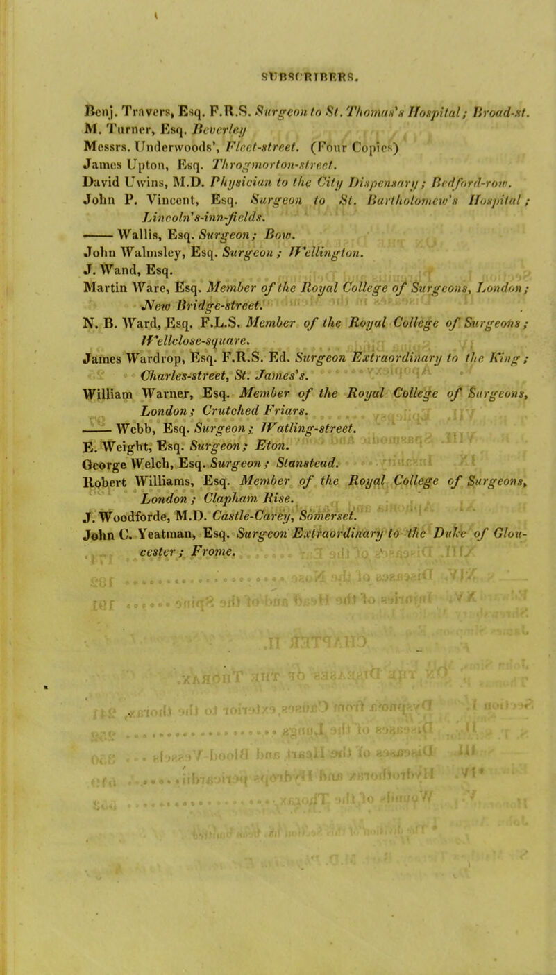 siinsrninF.Rs. Ben). Travers, Esq. F.R.S. Surgeon to St. Thomun^n Hospital; Jlroud-st. M. Turner, Esq. Beverlej/ Messrs. Underwoods', Fleet-street. (Four Copies) James Upton, Esq. Throffniortou-strcct. David U\viiis, M.D. Physician to the Citi/ Ditspen.mrii; Bedford-row. John P. Vincent, Esq. Surgeon to Si. Barthuloiuew's If<j.yjital; Lincobi' 8-inn-Jields. • Wallis, Esq. Surgeon; Bow. John Walnisley, Esq. Surgeon ; ffellington. J. Wand, Esq. Martin Ware, Esq. Member of the Royal College of Surgeons, London; JVeto Bridge-street. N. B. Ward, Esq. F.L.S. Member of the Royal College of Surgeons; tfellelose-square. ^ James Wardrop, Esq. F.R.S. Ed. Surgeon Extraordinary to the King ; ♦^'S? Charles-street, St. James's. William Warner, Esq. Member of the Royal College of Surgeons, London ; Crtttched Friars. -—-Webb, Surgeon ; JVatling-street. E. Weight, Esq. Surgeon; Eton. George Welch, Esq. Surgeon ; Stanstead. Robert Williams, Esq. Member of the Royal College of Surgeons, London ; Clapham, Rise. J. Woodforde, M.D. Castle-Carey, Somerset. '' John C. Yeatman, Esq. Surgeon Extraordinary td ihb' Dnt^'of Glou- cester; Frame.