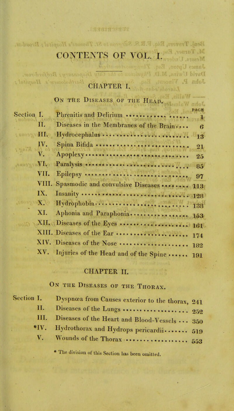 CONTENTS OF VOL. I. CHAPTER I. On the Diseases of the Head. PAGB Section I. Phrenitis and Delirium •• 3I n. Diseases in the Membranes of the Brain.... 6 III. Hydrocephalus J3 IV. Spina Bifida •» <>i V. Apoplexy '^^^^ •*,M'f!vnt^^tf.At«#> • • 25 ■.s*u v-i o>yi\>-. -Paralysis , ^ ^ ^ ^ VII. Epilepsy • •« q<-j VIII. Spasmodic and convulsive Diseases ........ ngit IX. Insanity • • •«^,^s»'>*ii»'*y..-. •>vAii».4.i<,........ 128* X. Hydrophobia* • -j^gj^^ XI. Aphonia and Paraphonia 253 XH. Diseases of the Eyes • iVi*Y«i> 161 XIII. Diseases of the Ear XIV. Diseases of the Nose iqo XV. Injuries of the Head and of the Spine ...... 191 CHAPTER II. On the Diseases of the Thorax. Section I. Dyspncea from Causes exterior to the thorax, 241 II. Diseases of the Lungs 252 HI. Diseases of the Heart and Blood-Vessels • •. 350 *IV. Hydrothorax and Hydrops pericardii 519 V. Wounds of the Thorax , 553 * The division of this Section has been omitted.