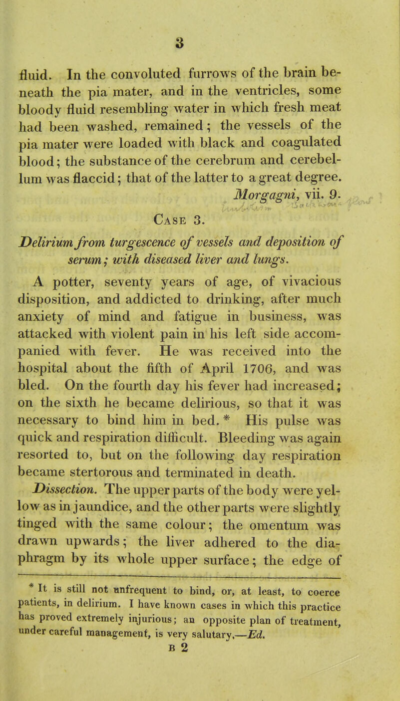 fluid. In the convoluted furrows of the brain be- neath the pia mater, and in the ventricles, some bloody fluid resembling water in which fresh meat had been washed, remained; the vessels of the pia mater were loaded with black and coagulated blood; the substance of the cerebrum and cerebel- lum was flaccid; that of the latter to a great degree. Mor^agni, vii. 9. Case 3. Delirium from turgescence of vessels and deposition of serum; with diseased liver and lungs. A potter, seventy years of age, of vivacious disposition, and addicted to drinking, after much anxiety of mind and fatigue in business, was attacked with violent pain in his left side accom- panied with fever. He was received into the hospital about the fifth of April 1706, and was bled. On the fourth day his fever had increased; on the sixth he became delirious, so that it was necessary to bind him in bed. * His pulse was quick and respiration difficult. Bleeding was again resorted to, but on the following day respiration became stertorous and terminated in death. Dissection. The upper parts of the body were yel- low as in jaundice, and the other parts were slightly tinged with the same colour; the omentum was drawn upwards; the liver adhered to the dia- phragm by its whole upper surface; the edge of * It is still not iinfrequent to bind, or, at least, to coerce patients, in delirium. I have known cases in which this practice has proved extremely injurious; an opposite plan of treatment, under careful management, is very salutary.—Ed. B 2