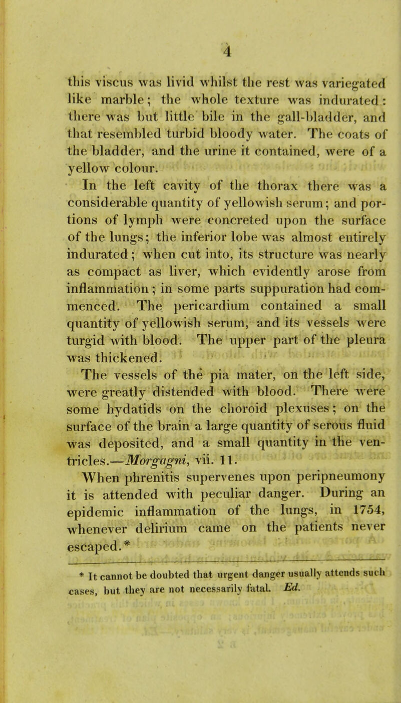 this viscus was livid whilst the rest was variegated like marble; the whole texture was indurated: there was but little bile in the gall-bladder, and that resembled turbid bloody water. The coats of the bladder, and the urine it contained, were of a yellow colour. In the left cavity of the thorax there was a considerable quantity of yellowish serum; and por- tions of lymph were concreted upon the surface of the lungs; the inferior lobe was almost entirely indurated; when cut into, its structure was nearly as compact as liver, which evidently arose from inflammation; in some parts suppuration had com- menced. The pericardium contained a small quantity of yellowish serum, and its vessels were turgid with blood. The upper part of the pleura was thickened! ' The vessels of the pia mater, on the left side, were greatly distended with blood. There were some hydatids on the choroid plexuses; on the surface of the brain a large quantity of serous fluid was deposited, and a small quantity in the ven- tricles.—Morgagni, vii. 11. When phrenitis supervenes upon peripneumony it is attended with peculiar danger. During an epidemic inflammation of the lungs, in 1754, whenever delirium came on the patients never escaped.* r ,;(,^■^■ , ■. li-n; <. .; :/i.n ■/i'— * It cannot be doubted that urgent danger usually attends such cases, but they are not necessarily fatal Ed.