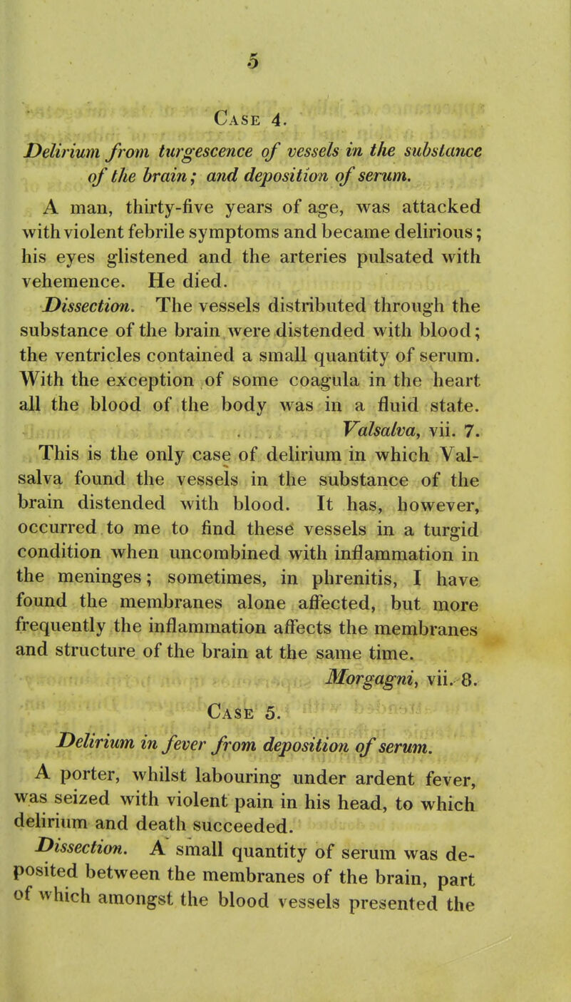 Case 4. Delirium from turgescence of vessels in the substance of the brain; and deposition of serum. A man, thirty-five years of age, was attacked with violent febrile symptoms and became delirious; his eyes glistened and the arteries pulsated with vehemence. He died. Dissection. The vessels distributed through the substance of the brain were distended with blood; the ventricles contained a small quantity of serum. With the exception of some coagula in the heart all the blood of the body was in a fluid state. Valsalva, vii. 7. This is the only case of delirium in which Val-i salva found the vessels in the substance of the brain distended with blood. It has, however, occurred to me to find these vessels in a turgid condition when uncombined with inflammation in the meninges; sometimes, in phrenitis, I have found the membranes alone affected, but more frequently the inflammation affects the membranes and structure of the brain at the same time. Morgagni, vii. 8. Case 5. Delirium in fever from deposition of serum. A porter, whilst labouring under ardent fever, was seized with violent pain in his head, to which delirium and death succeeded. Dissection. A small quantity of serum was de- posited between the membranes of the brain, part of which amongst the blood vessels presented the