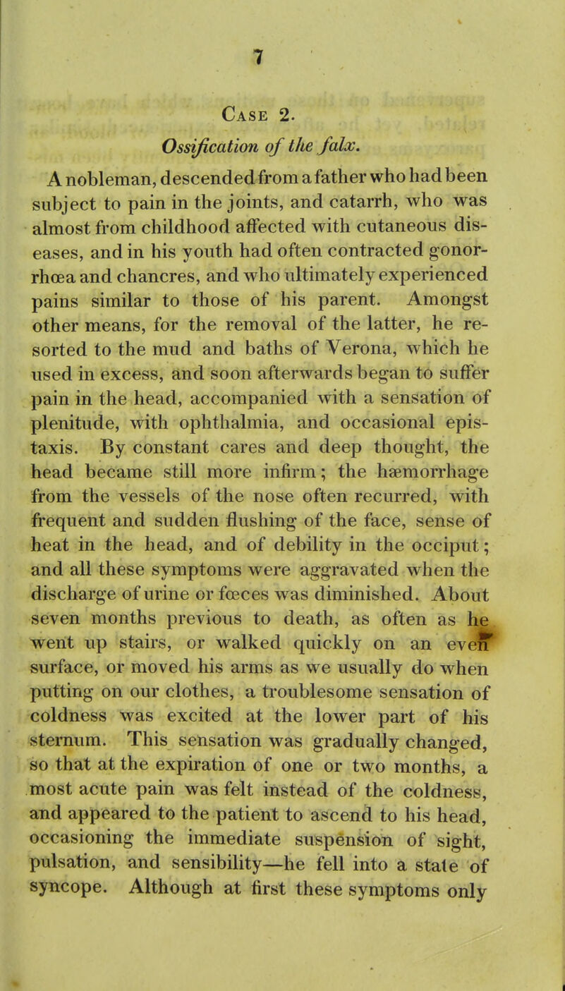 I 3f • . Case 2. Ossification of the falx. A nobleman, descended from a father who had been subject to pain in the joints, and catarrh, who was almost from childhood affected with cutaneous dis- eases, and in his youth had often contracted gonor- rhoea and chancres, and who ultimately experienced pains similar to those of his parent. Amongst other means, for the removal of the latter, he re- sorted to the mud and baths of Verona, which he used in excess, and soon afterwards began to suffer pain in the head, accompanied with a sensation of plenitude, with ophthalmia, and occasional epis- taxis. By constant cares and deep thought, the head became still more infirm; the haemorrhage from the vessels of the nose often recurred, with frequent and sudden flushing of the face, sense of heat in the head, and of debility in the occiput; and all these symptoms were aggravated when the discharge of urine or foeces was diminished. About seven months previous to death, as often as he went lip stairs, or walked quickly on an eveiT surface, or moved his arms as we usually do when putting on our clothes, a troublesome sensation of coldness was excited at the lower part of his sternum. This sensation was gradually changed, so that at the expiration of one or two months, a most acute pain was felt instead of the coldness, and appeared to the patient to ascend to his head, occasioning the immediate suspension of sight, pulsation, and sensibility—he fell into a state of syncope. Although at first these symptoms only