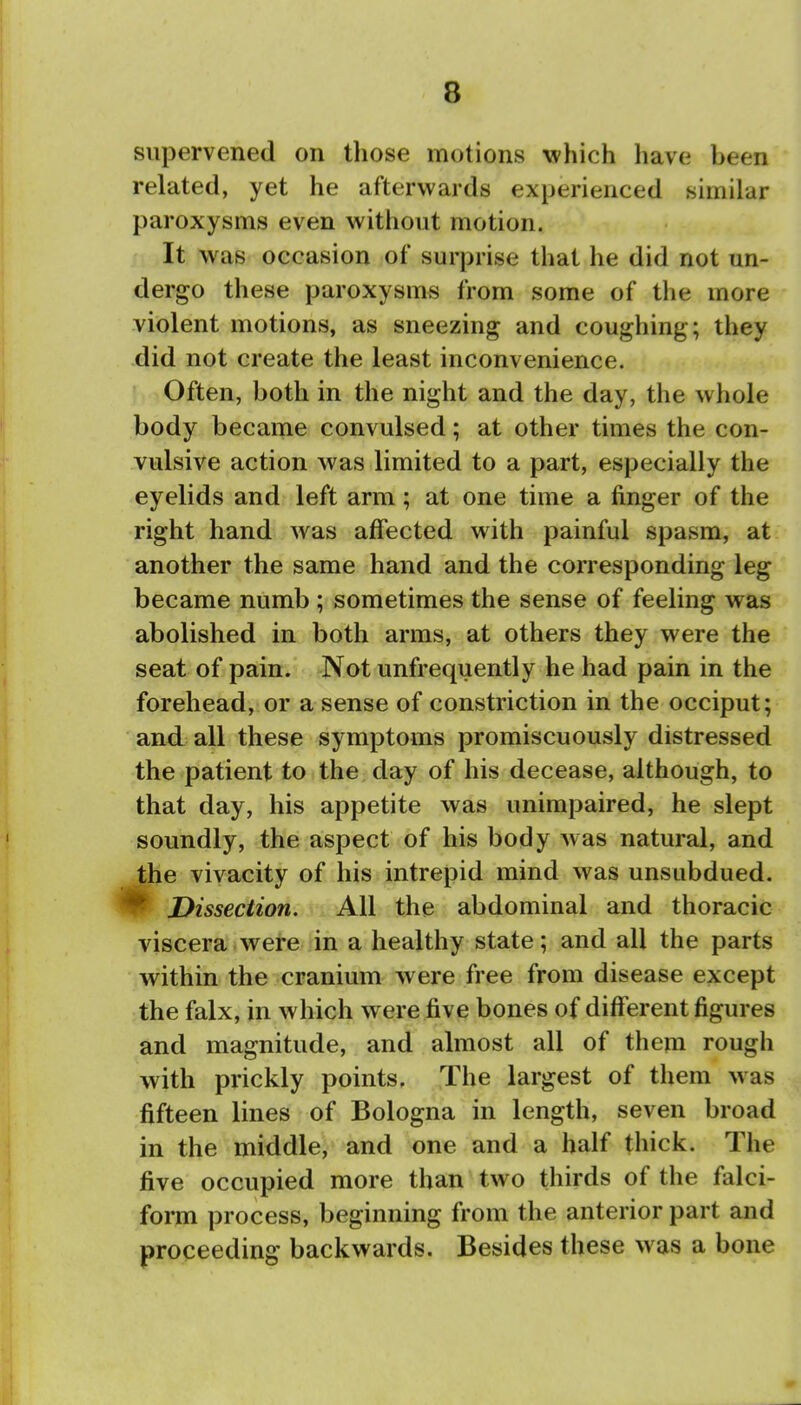 supervened on tliose motions which have been related, yet he afterwards experienced similar paroxysms even without motion. It was occasion of surprise that he did not un- dergo these paroxysms from some of the more violent motions, as sneezing and coughing; they did not create the least inconvenience. Often, both in the night and the day, the whole body became convulsed; at other times the con- vulsive action was limited to a part, especially the eyelids and left arm; at one time a finger of the right hand was affected with painful spasm, at another the same hand and the corresponding leg became numb ; sometimes the sense of feeling was abolished in both arms, at others they were the seat of pain. Not unfrequently he had pain in the forehead, or a sense of constriction in the occiput; and all these symptoms promiscuously distressed the patient to the day of his decease, although, to that day, his appetite was unimpaired, he slept soundly, the aspect of his body was natural, and e vivacity of his intrepid mind was unsubdued. Dissection. All the abdominal and thoracic viscera were in a healthy state; and all the parts within the cranium were free from disease except the falx, in which were five bones of different figures and magnitude, and almost all of them rough with prickly points. The largest of them was fifteen lines of Bologna in length, seven broad in the middle, and one and a half thick. The five occupied more than two thirds of the falci- form process, beginning from the anterior part and proceeding backwards. Besides these was a bone