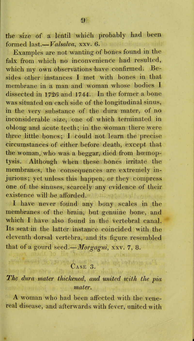 the size of a lentil whicli probably had been formed last.—Valsalva, xxv. 6. Examples are not wanting of bones found in the falx from which no inconvenience had resulted, which my own observations have confirmed. Be- sides other instances I met with bones in that membrane in a man and woman whose bodies I dissected in 1726 and 1744. In the former a bone was situated on each side of the longitudinal sinus, in the very substance of the dura mater, of no inconsiderable size, one of which terminated in oblong and acute teeth ; in the woman there were three little bones; I could not learn the precise circumstances of either before death, except that the woman, who was a beggar, died from hoemop- tysis. Although when these bones irritate the membranes, the consequences are extremely in- jurious; yet unless this happen, or they compress one of the sinuses, scarcely any evidence of their existence will be afforded. I have never found any bony scales in the membranes of the brain, but genuine bone, and which I have also found in the vertebral canal. Its seat in the latter instance coincided with the eleventh dorsal vertebra, and its figure resembled that of a gourd seed.—Morgagni, xxv. 7, 8. Case 3. The dura mater thickened, and united tvith the pia mater. A woman who had been affected with the vene- real disease, and afterwards with fever, united with