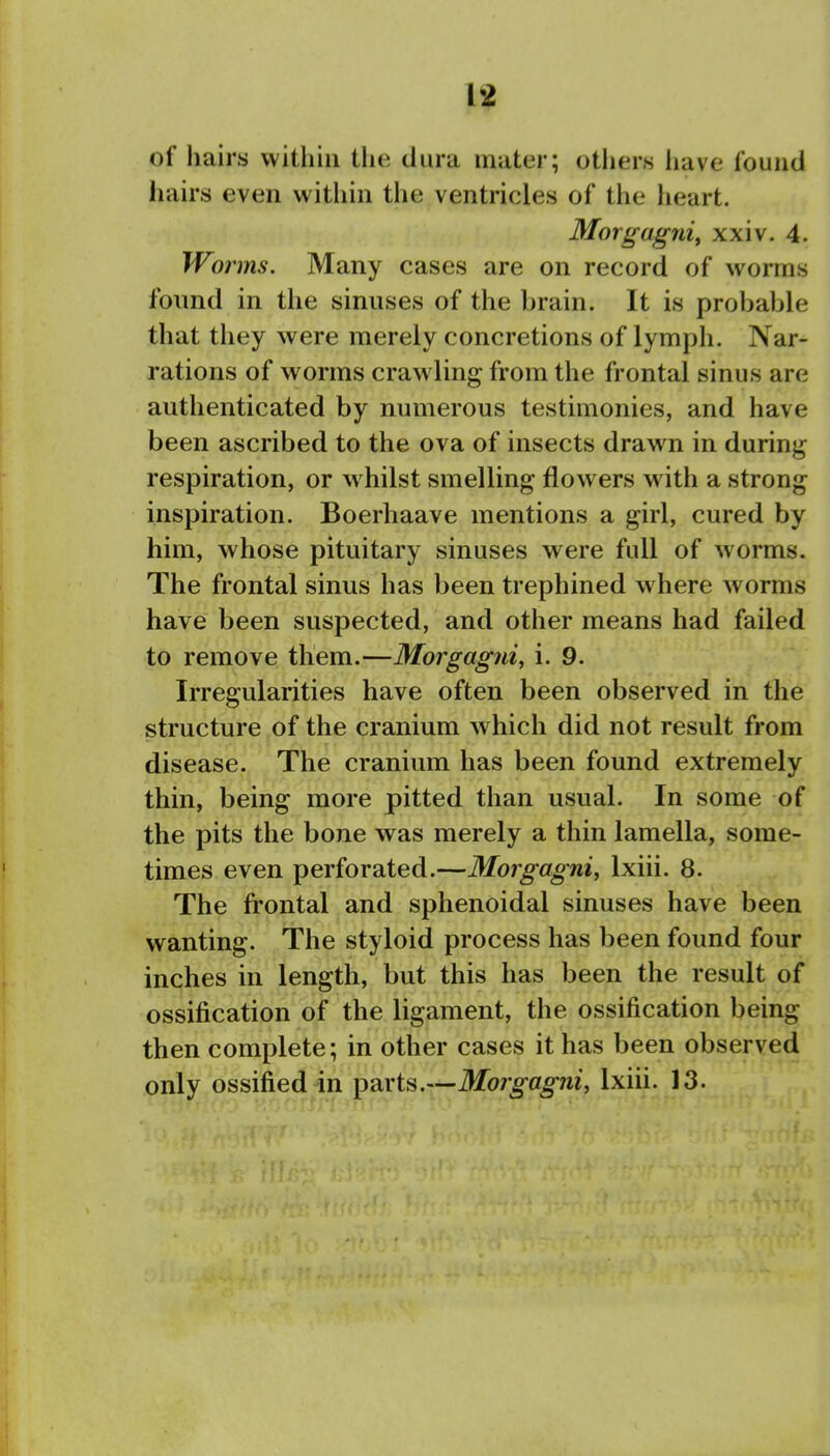 of hairs vvitliiu the dura mater; otliers liave found liairs even within the ventricles of the heart. Morgagnit xxiv. 4. Worms. Many cases are on record of worms found in the sinuses of the brain. It is probable that they were merely concretions of lymph. Nar- rations of worms crawling from the frontal sinus are authenticated by numerous testimonies, and have been ascribed to the ova of insects drawn in during respiration, or whilst smelling flowers with a strong inspiration. Boerhaave mentions a girl, cured by him, whose pituitary sinuses were full of worms. The frontal sinus has been trephined where worms have been suspected, and other means had failed to remove them.—Morgagiii, i. 9. Irregularities have often been observed in the structure of the cranium which did not result from disease. The cranium has been found extremely thin, being more pitted than usual. In some of the pits the bone was merely a thin lamella, some- times even perforated.—Morgagni, Ixiii. 8. The fi'ontal and sphenoidal sinuses have been wanting. The styloid process has been found four inches in length, but this has been the result of ossification of the ligament, the ossification being then complete; in other cases it has been observed