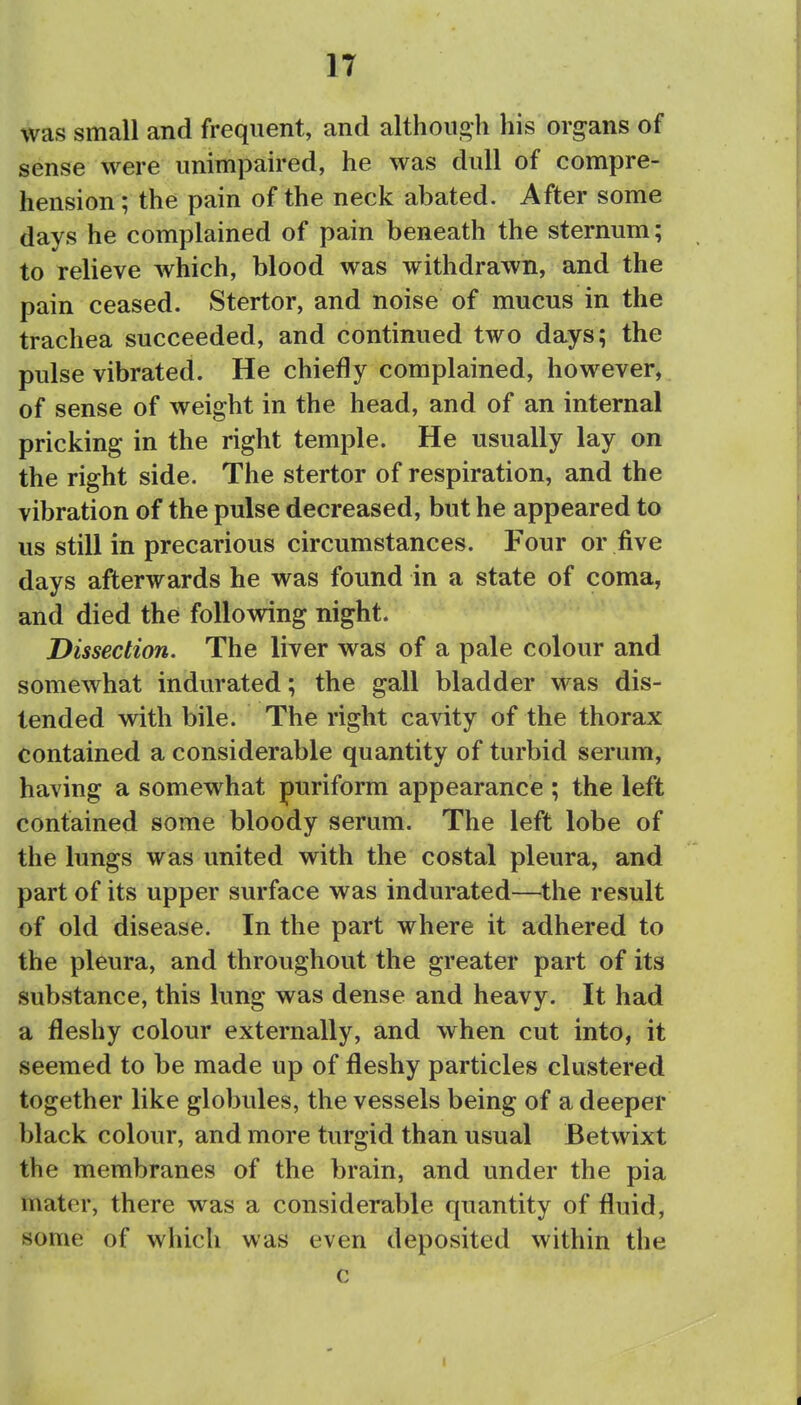 was small and frequent, and although his organs of sense were unimpaired, he was dull of compre- hension ; the pain of the neck abated. After some days he complained of pain beneath the sternum; to relieve which, blood was withdrawn, and the pain ceased. Stertor, and noise of mucus in the trachea succeeded, and continued two days; the pulse vibrated. He chiefly complained, however, of sense of weight in the head, and of an internal pricking in the right temple. He usually lay on the right side. The stertor of respiration, and the vibration of the pulse decreased, but he appeared to us still in precarious circumstances. Four or five days afterwards he was found in a state of coma, and died the following night. Dissection. The liver was of a pale colour and somewhat indurated; the gall bladder was dis- tended with bile. The right cavity of the thorax contained a considerable quantity of turbid serum, having a somewhat puriform appearance ; the left contained some bloody serum. The left lobe of the lungs was united with the costal pleura, and part of its upper surface was indurated—the result of old disease. In the part where it adhered to the pleura, and throughout the greater part of its substance, this lung was dense and heavy. It had a fleshy colour externally, and when cut into, it seemed to be made up of fleshy particles clustered together like globules, the vessels being of a deeper black colour, and more turgid than usual Betwixt the membranes of the brain, and under the pia mater, there was a considerable quantity of fluid, some of which was even deposited within the c