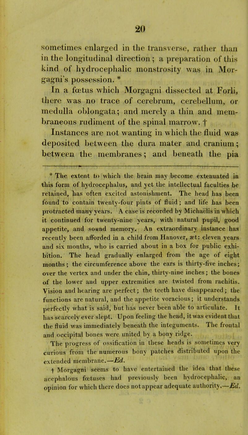 sometimes enlarged in the transverse, rather than in the longitudinal direction ; a preparation of this kind of hydrocephalic monstrosity was in Mor- gagni's possession. * In a foetus which Morgagni dissected at Forli, there was no trace of cerebrum, cerebellum, or medulla oblongata; and merely a thin and mem- braneous rudiment of the spinal marrow, -f Instances are not wanting in which the fluid was deposited between the dura mater and cranium; between the membranes; and beneath the pia * The extent to which the brain may become extenuated in tliis form of hydrocephalus, and yet the intellectual faculties be retained, lias often excited astonishment. The head has been found to contain twenty-four pints of fluid; and life has been protracted many years. A case is recorded by Michaelis in which it continued for twenty-nine years, with natural pupil, good appetite, and sound memory. An extraordinary instance has recently been afforded in a child from Hanover, aet: eleven yeais and six months, who is carried about in a box for public exhi- bition. The head gradually enlarged from the age of eight months; the circumference above the ears is thirty-five inches; over the vertex and under the chin, thirty-nine inches; the bones of the lower and upper extremities are twisted from rachitis. Vision and hearing are perfect; the teeth have disappeared; the functions are natural, and the appetite voracious; it understands perfectly what is said, but has never been able to articulate. It has scarcely ever slept. Upon feeling the head, it was evident that the fluid was immediately beneath the integuments. The frontal and occipital bones were united by a bony ridge. The progress of ossification in these heads is sometimes very curious from the numerous bony patches distributed upon the extended membrane.—Ed. + Moro-agrni seems to have entertained the idea that these acephalous foetuses had previously been hydrocephalic, an opinion for which there docs not appear adequate autliority.—£d.